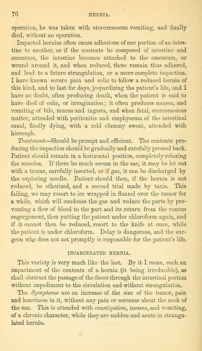 operation, lie was taken with stercoraceous vomiting, and finally died, without an operation. Impacted hernias often cause adhesions of one portion of an intes- tine to another, or if the contents be composed of intestine and omentum, the intestine becomes attached to the omentum, or wound around it, and when reduced, these remain thus adhered, and lead to a future strangulation, or a more complete impaction. I have known severe pain and colic to follow a reduced hernia of this kind, and to last for days, jeopardizing the patient's life, and I have no doubt, often producing death, when the patient is said to have died of colic, or invagination; it often produces nausea, and vomiting of bile, mucus and ingesta, and when fatal, stercoraceous matter, attended with peritonitis and emphysema of the intestinal canal, finally dying, with a cold clammy sweat, attended with hiccough. Treatment—Should be prompt and efficient. The contents pro- ducing the impaction should be gradually and carefully pressed back. Patient should remain in a horizontal position, completely relaxing the muscles. If there be much serum in the sac, it may be let out with a trocar, carefully inserted, or if gas, it can be discharged by the exploring needle. Patient should then, if the hernia is not reduced, be etherized, and a second trial made by taxis. This failing, we may resort to ice wrapped in flannel over the tumor for a while, which will condense the gas and reduce the parts by pre- venting a flow of blood to the part and its return from the venous engorgement, then putting the patient under chloroform again, and if it cannot then be reduced, resort to the knife at once, while the patient is under chloroform. Delay is dangerous, and the sur- geon whp does not act promptly is responsible for the patient's life. INCAECERATED HERNIA. This variety is very much like the last. By it I mean, such an impactment of the contents of a hernia (it being irreducible), as shall obstruct the passage of the faeces through the intestinal portion without impediment to the circulation and without strangulation. The Sympto'ins are an increase of the size of the tumor, pain and heaviness in it, without any pain or soreness about the neck of the sac. This is attended with constipation, nausea, and vomiting, of a chronic character, while they are sudden and acute in strangu- lated hernia.