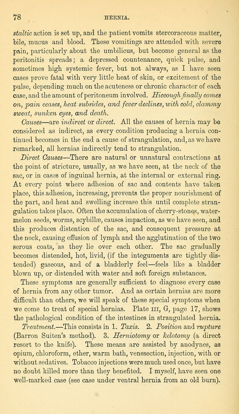 staltic action is set up, and the patient vomits stercoraceous matter, bile, mucus and blood. These vomitings are attended with severe pain, particularly about the umbilicus, but become general as the peritonitis spreads; a depressed countenance, quick pulse, and sometimes high systemic fever, but not always, as I have seen cases prove fatal with very little heat of skin, or excitement of the pulse, depending much on the acuteness or chronic character of each case, and the amount of peritoneum involved. Hiccough finally comes on, pain ceases, heat subsides, and fever declines, with cold, clammy sweat, sunken eyes, and death. Causes—are indirect or direct. All the causes of hernia may be considered as indirect, as every condition producing a hernia con- tinued becomes in the end a cause of strangulation, and, as we have remarked, all hernias indirectly tend to strangulation. Direct Causes—There are natural or unnatural contractions at the point of stricture, usually, as we have seen, at the neck of the sac, or in cases of inguinal hernia, at the internal or external ring. At every point where adhesion of sac and contents have taken place, this adhesion, increasing, prevents the proper nourishment of the part, and heat and swelling increase this until complete stran- gulation takes place. Often the accumulation of cherry-stones, water- melon seeds, worms, scybillse, causes impaction, as we have seen, and this produces distention of the sac, and consequent pressure at the neck, causing effusion of lymph and the agglutination of the two serous coats, as they lie over each other. The sac gradually becomes distended, hot, livid, (if the integuments are tightly dis- tended) gaseous, and of a bladderly feel—feels like a bladder blown up, or distended with water and soft foreign substances. These symptoms are generally sufficient to diagnose every case of hernia from any other tumor. And as certain hernias are more difficult than others, we will speak of these special symptoms when we come to treat of special hernias. Plate iii, G, page 17, shows the pathological condition of the intestines in strangulated hernia. Treatment.—This consists in 1. Taxis. 2. Position and rupture (Barron Suiten's method). 3. Herniotomy or kelotomy (a direct resort to the knife). These means are assisted by anodynes, as opium, chloroform, ether, warm bath, venesection, injection, with or without sedatives. Tobacco injections were much used once, but have no doubt killed more than they benefited. I myself, have seen one well-marked case (see case under ventral hernia from an old burn).
