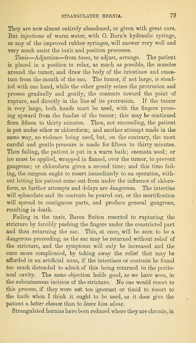 They are now almost entirely abandoned, or given with great care. But injections of warm water, with 0. Burn's hydraulic syringe, or any of the improved rubber syringes, will answer very well and very much assist the taxis and position processes. Taxis—Adjustion—from tasso, to adjust, arrange. The patient is placed in a position to relax, as much as possible, the muscles around the tumor, and draw the body of the intestines and omen- tum from the mouth of the sac. The tumor, if not large, is stead- ied with one hand, while the other gently seizes the protrusion and presses gradually and gently, the contents toward the point of rupture, and directly in the line of its protrusion. If the tumor is very large, both hands must be used, with the fingers press- ing upward from the fundus of the tumor; this may be continued from fifteen to thirty minutes. Then, not succeeding, the patient is put under ether or chloroform; and another attempt made in the same way, no violence being used, but, on the contrary, the most careful and gentle pressure is made for fifteen to thirty minutes. Then failing, the patient is put in a warm bath; enemata used; or ice must be applied, wrapped in flannel, over the tumor, to prevent gangrene; or chloroform given a second time; and this time fail- ing, the surgeon ought to resort immediately to an operation, with- out letting his patient come out from under the influence of chloro- form, as further attempts and delays are dangerous. The intestine will sphacelate and its contents be poured out, or the mortification will spread to contiguous parts, and produce general gangrene, resulting in death. Failing in the taxis, Baron Suiten resorted to rupturing the stricture by forcibly pushing the fingers under the constricted part and then returning the sac. This, at once, will be seen to be a dangerous proceeding, as the sac may be returned without relief of the stricture, and the symptoms will only be increased and the cure more complicated, by taking away the relief that may be afforded in an artificial anus, if the intestines or contents be found too much distended to admit of this being returned to the perito- neal cavity. The same objection holds good, as we have seen, in the subcutaneous incision of the stricture. No one would resort to this process, if they were not too ignorant or timid to resort to the knife when I think it ought to be used, as it does give the patient a better chance than to leave him alone. Strangulated hernias have been reduced where they are chronic, in
