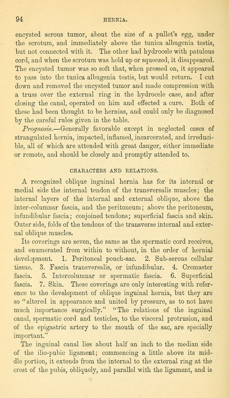 encysted serous tumor, about the size of a pullet's egg, under the scrotum, and immediately above the tunica albugenia testis, but not connected with it. The other had hydi^ocele with patulous cord, and when the scrotum was held up or squeezed, it disappeared. The encysted tumor was so soft that, when pressed on, it appeared to pass into the tunica albugenia testis, but would return. I cut down and removed the encysted tumor and made compression with a truss over the external ring in the hydrocele case, and after closing the canal, operated on him and effected a cure. Both of these had been thought to be hernias, and could only be diagnosed by the careful rules given in the table. Prognosis.—Grenerally favorable except in neglected cases of strangulated hernia, impacted, inflamed, incarcerated, and irreduci- ble, all of which are attended with great danger, either immediate or remote, and should be closely and promptly attended to. CHARACTERS AND RELATIONS. A recognized oblique inguinal hernia has for its internal or medial side the internal tendon of the transversalis muscles; the internal layers of the internal and external obHque, above the inter-columnar fascia, and the peritoneum; above the peritoneum, infundibular fascia; conjoined tendons; superficial fascia and skin. Outer side, folds of the tendons of the transverse internal and exter- nal oblique muscles. Its coverings are seven, the same as the spermatic cord receives, and enumerated from within to without, in the order of hernial development. 1. Peritoneal pouch-sac. 2. Sub-serous cellular tissue. 3. Fascia transversalis, or infundibular. 4. Cremaster fascia. 5. Intercolumnar or spermatic fascia. 6. Superficial fascia. 7. Skin. These coverings are only interesting with refer- ence to the development of oblique inguinal hernia, but they are so  altered in appearance and united by pressure, as to not have much importance surgically, The relations of the inguinal canal, spermatic cord and testicles, to the visceral protrusion, and of the epigastric artery to the mouth of the sac, are specially important. The inguinal canal lies about half an inch to the median side of the ilio-pubic ligament; commencing a little above its mid- dle portion, it extends from the internal to the external ring at the crest of the pubis, obliquely, and parallel with the ligament, and is