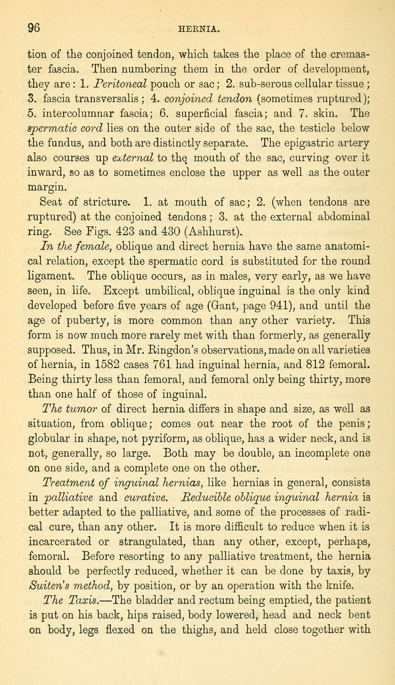 tion of tlie conjoined tendon, whicli takes the place of the cremas- ter fascia. Then numbering them in the order of development, they are: 1. Peritoneal pouch or sac; 2. sub-serous cellular tissue; 3. fascia transversalis; 4. conjoined tendon (sometimes ruptured); 5. intercolumnar fascia; 6. superficial fascia; and 7. skin. The spermatic cord lies on the outer side of the sac, the testicle below the fundus, and both are distinctly separate. The epigastric artery also courses up external to the mouth of the sac, curving over it inward, so as to sometimes enclose the upper as well as the outer margin. Seat of stricture. 1. at mouth of sac; 2. (when tendons are ruptured) at the conjoined tendons; 3. at the external abdominal ring. See Figs. 423 and 430 (Ashhurst). In the female, obHque and direct hernia have the same anatomi- cal relation, except the spermatic cord is substituted for the round ligament. The oblique occurs, as in males, very early, as we have seen, in life. Except umbilical, oblique inguinal is the only kind developed before five years of age (Gant, page 941), and until the age of puberty, is more common than any other variety. This form is now much more rarely met with than formerly, as generally supposed. Thus, in Mr. Ringdon's observations, made on all varieties of hernia, in 1582 cases 761 had inguinal hernia, and 812 femoral. Being thirty less than femoral, and femoral only being thirty, more than one half of those of inguinal. The tumor of direct hernia dififers in shape and size, as well as situation, from oblique; comes out near the root of the penis; globular in shape, not pyriform, as oblique, has a wider neck, and is not, generally, so large. Both may be double, an incomplete one on one side, and a complete one on the other. TreatTnent of inguinal hernias, like hernias in general, consists in palliative and curative. Reducible oblique inguinal hernia is better adapted to the palliative, and some of the processes of radi- cal cure, than any other. It is more difficult to reduce when it is incarcerated or strangulated, than any other, except, perhaps, femoral. Before resorting to any palliative treatment, the hernia should be perfectly reduced, whether it can be done by taxis, by Suiten's method, by position, or by an operation with the knife. The Taxis.—The bladder and rectum being emptied, the patient is put on his back, hips raised, body lowered, head and neck bent on body, legs flexed on the thighs, and held close together with
