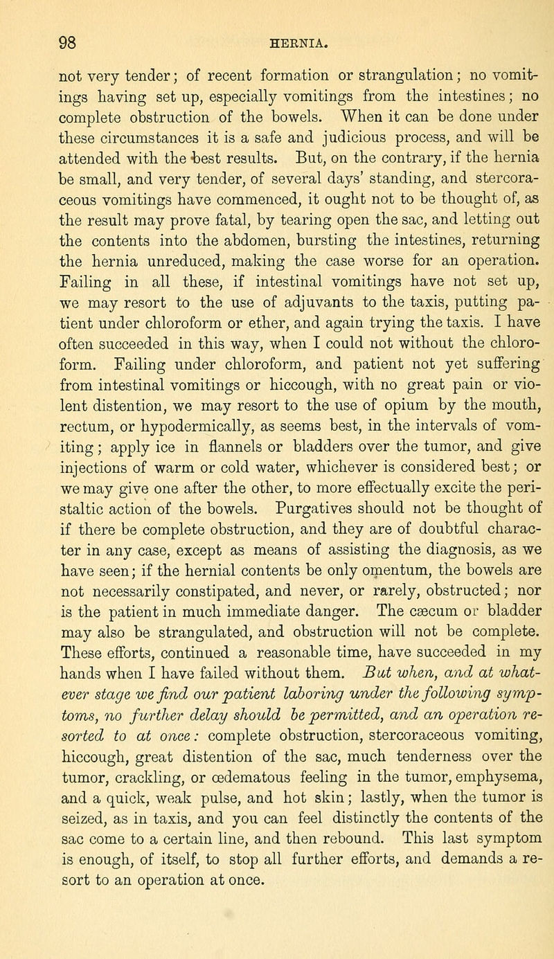 not very tender; of recent formation or strangulation; no vomit- ings having set up, especially vomitings from the intestines; no complete obstruction of the bowels. When it can be done under these circumstances it is a safe and judicious process, and will be attended with the hest results. But, on the contrary, if the hernia be small, and very tender, of several days' standing, and stercora- ceous vomitings have commenced, it ought not to be thought of, as the result may prove fatal, by tearing open the sac, and letting out the contents into the abdomen, bursting the intestines, returning the hernia unreduced, making the case worse for an operation. Failing in all these, if intestinal vomitings have not set up, we may resort to the use of adjuvants to the taxis, putting pa- tient under chloroform or ether, and again trying the taxis. I have often succeeded in this way, when I could not without the chloro- form. Failing under chloroform, and patient not yet suffering from intestinal vomitings or hiccough, with no great pain or vio- lent distention, we may resort to the use of opium by the mouth, rectum, or hypodermically, as seems best, in the intervals of vom- iting ; apply ice in flannels or bladders over the tumor, and give injections of warm or cold water, whichever is considered best; or we may give one after the other, to more effectually excite the peri- staltic action of the bowels. Purgatives should not be thought of if there be complete obstruction, and they are of doubtful charac- ter in any case, except as means of assisting the diagnosis, as we have seen; if the hernial contents be only omentum, the bowels are not necessarily constipated, and never, or rarely, obstructed; nor is the patient in much immediate danger. The csecum or bladder may also be strangulated, and obstruction will not be complete. These efforts, continued a reasonable time, have succeeded in my hands when I have failed without them. JBat when, and at what- ever stage we find our patient laboring under the following symp- toms, no further delay should he permitted, and an operation re- sorted to at once: complete obstruction, stercoraceous vomiting, hiccough, great distention of the sac, much tenderness over the tumor, crackling, or oedematous feeling in the tumor, emphysema, and a quick, weak pulse, and hot skin; lastly, when the tumor is seized, as in taxis, and you can feel distinctly the contents of the sac come to a certain line, and then rebound. This last symptom is enough, of itself, to stop all further efforts, and demands a re- sort to an operation at once.