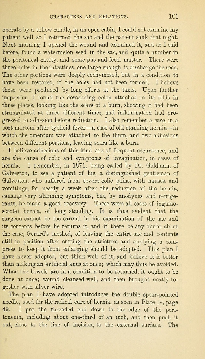 operate by a tallow candle, in an open cabin, I could not examine my patient well, so I returned the sac and the patient sank that night. Next morning I opened the wound and examined it, and as I said before, found a watermelon seed in the sac, and quite a number in the peritoneal cavity, and some pus and fecal matter. There were three holes in the intestines, one large enough to discharge the seed. The other portions were deeply ecchymosed, but in a condition to have been restored, if the holes had not been formed. I believe these were produced by long efforts at the taxis. Upon further inspection, I found the descending colon attached to its folds in three places, looking like the scars of a burn, showing it had been strangulated at three different times, and inflammation had pro- gressed to adhesion before reduction. I also remember a case, in a post-mortem after typhoid fever—a case of old standing hernia—in which the omentum was attached to the ilium, and two adhesions between different portions, leaving scars like a burn. I believe adhesions of this kind are of frequent occurrence, and are the cause of colic and symptoms of invagination, in cases of hernia. I remember, in 1871, being called by Dr. Goldman, of Galveston, to see a patient of his, a distinguished gentleman of Galveston, who suffered from severe colic pains, with nausea and vomitings, for nearly a week after the reduction of the hernia, causing very alarming symptoms, but, by anodynes and refrige- rants, he made a good recovery. These were all cases of inguino- scrotai hernia, of long standing. It is thus evident that the surgeon cannot be too careful in his examination of the sac and its contents before he returns it, and if there be any doubt about the case, Gerard's method, of leaving the entire sac and contents still in position after cutting the stricture and applying a com- press to keep it from enlarging should be adopted. This plan I have never adopted, but think well of it, and believe it is better than making an artificial anus at once; which may thus be avoided. When the bowels are in a condition to be returned, it ought to be done at once; wound cleansed well, and then brought neatly to- gether With silver wire. Thb plan I have adopted introduces the double spear-pointed needle, used for the radical cure of hernia, as seen in Plate iv, page 49. I put the threaded end down to the edge of the peri- toneum, including about one-third of an inch, and then push it out, close to the line of incision, to the ■ external surface. The