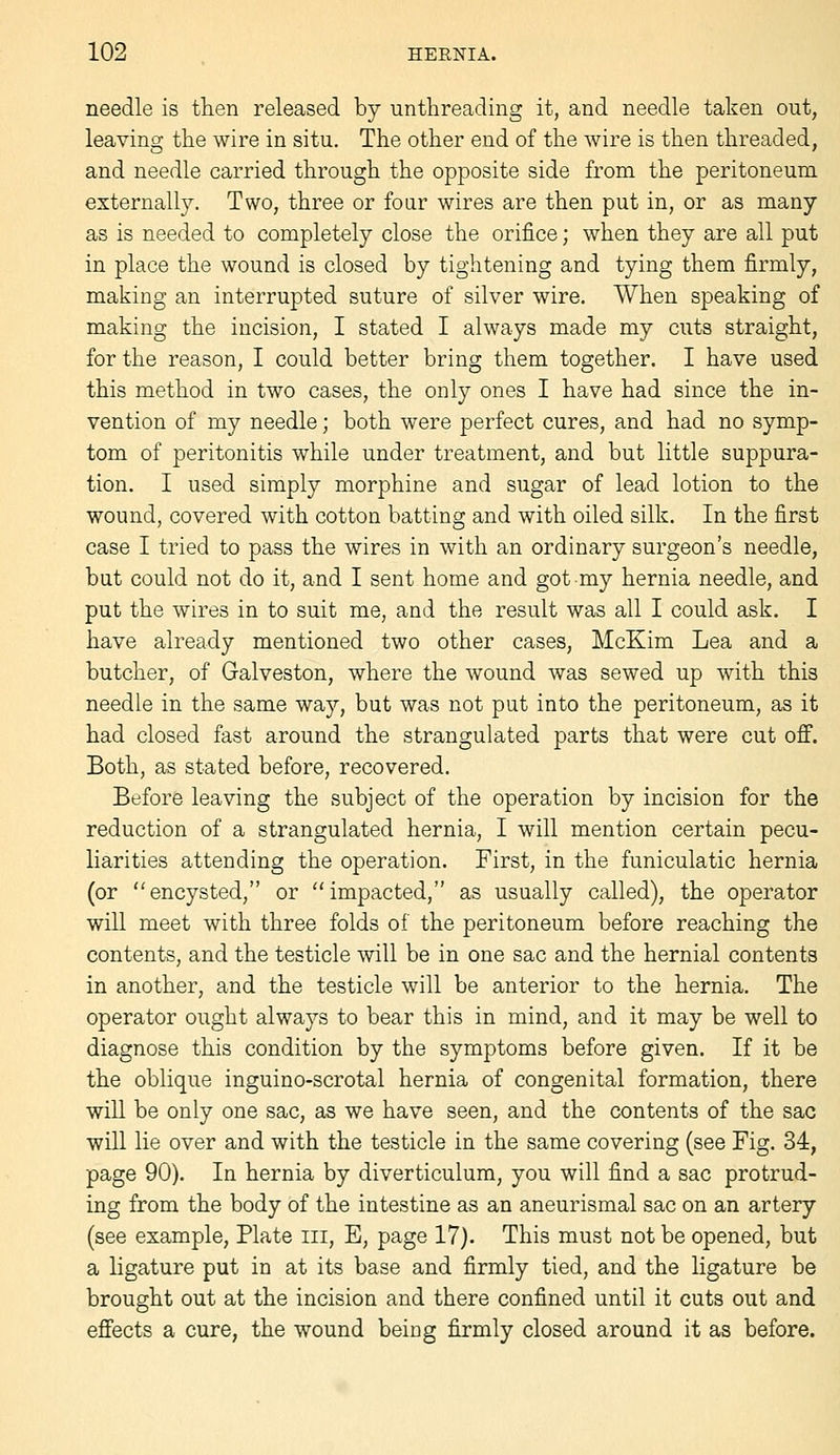 needle is tlien released by unthreading it, and needle taken out, leaving the wire in situ. The other end of the wire is then threaded, and needle carried through the opposite side from the peritoneum externally. Two, three or four wires are then put in, or as many as is needed to completely close the orifice; when they are all put in place the wound is closed by tightening and tying them firmly, making an interrupted suture of silver wire. When speaking of making the incision, I stated I always made my cuts straight, for the reason, I could better bring them together. I have used this method in two cases, the only ones I have had since the in- vention of my needle; both were perfect cures, and had no symp- tom of peritonitis while under treatment, and but little suppura- tion. I used simply morphine and sugar of lead lotion to the wound, covered with cotton batting and with oiled silk. In the first case I tried to pass the wires in with an ordinary surgeon's needle, but could not do it, and I sent home and got my hernia needle, and put the wires in to suit me, and the result was all I could ask. I have already mentioned two other cases, McKim Lea and a butcher, of Galveston, where the wound was sewed up with this needle in the same way, but was not put into the peritoneum, as it had closed fast around the strangulated parts that were cut oflf. Both, as stated before, recovered. Before leaving the subject of the operation by incision for the reduction of a strangulated hernia, I will mention certain pecu- liarities attending the operation. First, in the funiculatic hernia (or encysted, or impacted, as usually called), the operator will meet with three folds of the peritoneum before reaching the contents, and the testicle will be in one sac and the hernial contents in another, and the testicle will be anterior to the hernia. The operator ought always to bear this in mind, and it may be well to diagnose this condition by the symptoms before given. If it be the oblique inguino-scrotal hernia of congenital formation, there will be only one sac, as we have seen, and the contents of the sac will lie over and with the testicle in the same covering (see Fig. 34, page 90). In hernia by diverticulum, you will find a sac protrud- ing from the body of the intestine as an aneurismal sac on an artery (see example, Plate iii, E, page 17). This must not be opened, but a ligature put in at its base and firmly tied, and the ligature be brought out at the incision and there confined until it cuts out and effects a cure, the wound being firmly closed around it as before.