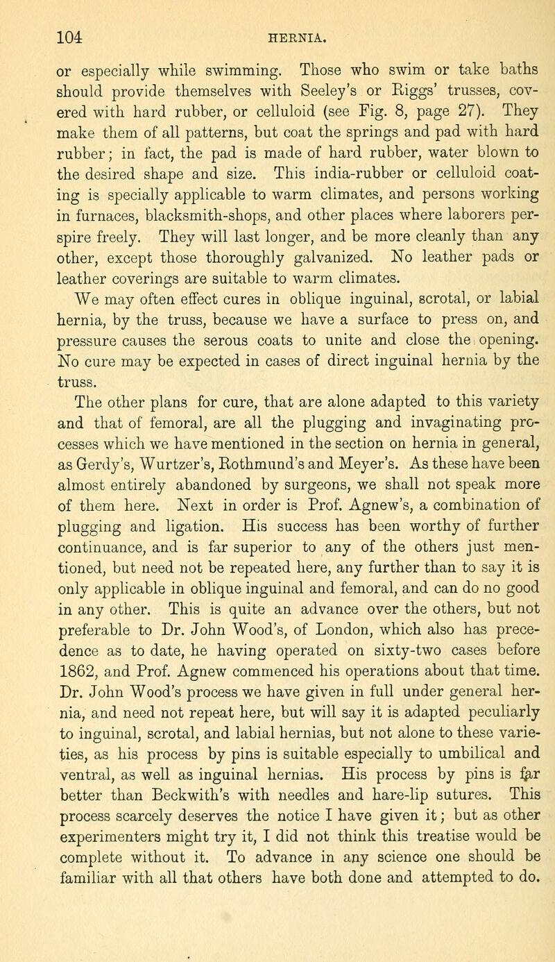 or especially while swimming. Those who swim or take baths should provide themselves with Seeley's or Riggs' trusses, cov- ered with hard rubber, or celluloid (see Fig. 8, page 27). They make them of all patterns, but coat the springs and pad with hard rubber; in fact, the pad is made of hard rubber, water blown to the desired shape and size. This india-rubber or celluloid coat- ing is specially applicable to warm climates, and persons working in furnaces, blacksmith-shops, and other places where laborers per- spire freely. They will last longer, and be more cleanly than any other, except those thoroughly galvanized. No leather pads or leather coverings are suitable to warm climates. We may often effect cures in oblique inguinal, scrotal, or labial hernia, by the truss, because we have a surface to press on, and pressure causes the serous coats to unite and close the opening. No cure may be expected in cases of direct inguinal hernia by the truss. The other plans for cure, that are alone adapted to this variety and that of femoral, are all the plugging and invaginating pro- cesses which we have mentioned in the section on hernia in general, as Gerdy's, Wurtzer's, Rothmund's and Meyer's. As these have been almost entirely abandoned by surgeons, we shall not speak more of them here. Next in order is Prof. Agnew's, a combination of plugging and ligation. His success has been worthy of further continuance, and is far superior to any of the others just men- tioned, but need not be repeated here, any further than to say it is only applicable in oblique inguinal and femoral, and can do no good in any other. This is quite an advance over the others, but not preferable to Dr. John Wood's, of London, which also has prece- dence as to date, he having operated on sixty-two cases before 1862, and Prof. Agnew commenced his operations about that time. Dr. John Wood's process we have given in full under general her- nia, and need not repeat here, but will say it is adapted peculiarly to inguinal, scrotal, and labial hernias, but not alone to these varie- ties, as his process by pins is suitable especially to umbilical and ventral, as well as inguinal hernias. His process by pins is i^r better than Beckwith's with needles and hare-lip sutures. This process scarcely deserves the notice I have given it; but as other experimenters might try it, I did not think this treatise would be complete without it. To advance in any science one should be familiar with all that others have both done and attempted to do.