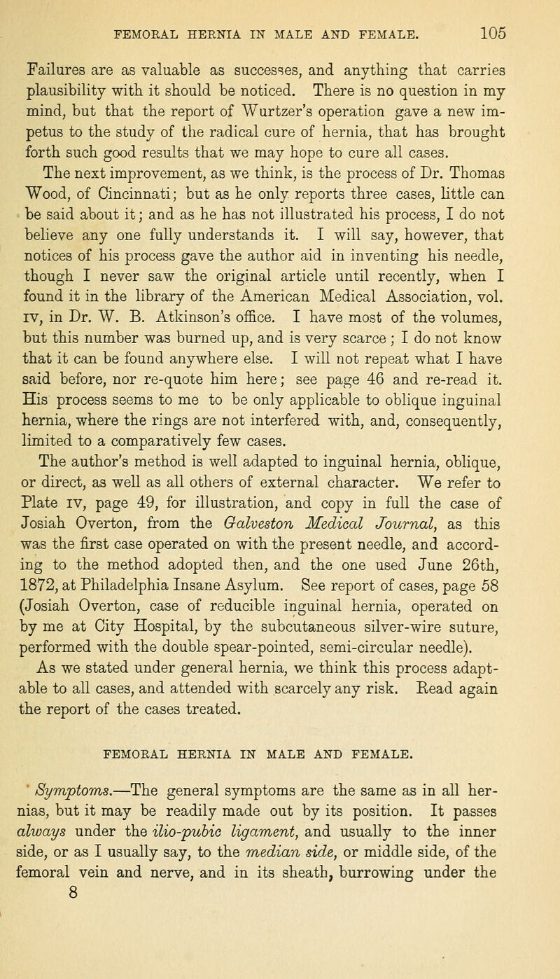 Failures are as valuable as successes, and anything that carries plausibility with it should be noticed. There is no question in my mind, but that the report of Wurtzer's operation gave a new im- petus to the study of the radical cure of hernia, that has brought forth such good results that we may hope to cure all cases. The next improvement, as we think, is the process of Dr. Thomas Wood, of Cincinnati; but as he only reports three cases, httle can be said about it; and as he has not illustrated his process, I do not believe any one fully understands it. I will say, however, that notices of his process gave the author aid in inventing his needle, though I never saw the original article until recently, when I found it in the library of the American Medical Association, vol. IV, in Dr. W. B. Atkinson's ofl&ce. I have most of the volumes, but this number was burned up, and is very scarce ; I do not know that it can be found anywhere else. I will not repeat what I have said before, nor re-quote him here; see page 46 and re-read it. His process seems to me to be only applicable to oblique inguinal hernia, where the rings are not interfered with, and, consequently, limited to a comparatively few cases. The author's method is well adapted to inguinal hernia, oblique, or direct, as well as all others of external character. We refer to Plate IV, page 49, for illustration, and copy in full the case of Josiah Overton, from the Galveston Medical Journal, as this was the first case operated on with the present needle, and accord- ing to the method adopted then, and the one used June 26th, 1872, at Philadelphia Insane Asylum. See report of cases, page 58 (Josiah Overton, case of reducible inguinal hernia, operated on by me at City Hospital, by the subcutaneous silver-wire suture, performed with the double spear-pointed, semi-circular needle). As we stated under general hernia, we think this process adapt- able to all cases, and attended with scarcely any risk. Read again the report of the cases treated. FEMORAL HERNIA IN MALE AND FEMALE. Symptoms.—The general symptoms are the same as in all her- nias, but it may be readily made out by its position. It passes always under the ilio-pubio ligament, and usually to the inner side, or as I usually say, to the median side, or middle side, of the femoral vein and nerve, and in its sheath, burrowing under the 8