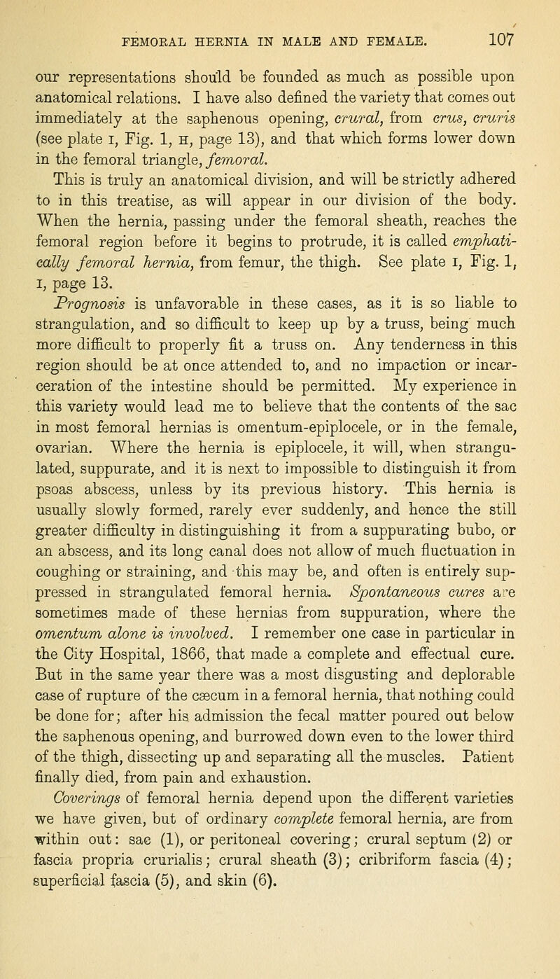 our representations should be founded as mucli as possible upon anatomical relations. I have also defined the variety that comes out immediately at the saphenous opening, crural, from cms, cruris (see plate i, Fig. 1, h, page 13), and that which forms lower down in the femoral triangle, femoral. This is truly an anatomical division, and will be strictly adhered to in this treatise, as will appear in our division of the body. When the hernia, passing under the femoral sheath, reaches the femoral region before it begins to protrude, it is called emphati- cally femoral hernia, from femur, the thigh. See plate i, Fig. 1, I, page 13. Prognosis is unfavorable in these cases, as it is so liable to strangulation, and so difficult to keep up by a truss, being much more difficult to properly fit a truss on. Any tenderness in this region should be at once attended to, and no impaction or incar- ceration of the intestine should be permitted. My experience in this variety would lead me to believe that the contents of the sac in most femoral hernias is omentum-epiplocele, or in the female, ovarian. Where the hernia is epiplocele, it will, when strangu- lated, suppurate, and it is next to impossible to distinguish it from psoas abscess, unless by its previous history. This hernia is usually slowly formed, rarely ever suddenly, and hence the still greater difficulty in distinguishing it from a suppurating bubo, or an abscess, and its long canal does not allow of much fluctuation in coughing or straining, and this may be, and often is entirely sup- pressed in strangulated femoral hernia. Spontaneous cures are sometimes made of these hernias from suppuration, where the omentum alone is involved. I remember one case in particular in the City Hospital, 1866, that made a complete and effectual cure. But in the same year there was a most disgusting and deplorable case of rupture of the caecum in a femoral hernia, that nothing could be done for; after his admission the fecal matter poured out below the saphenous opening, and burrowed down even to the lower third of the thigh, dissecting up and separating all the muscles. Patient finally died, from pain and exhaustion. Coverings of femoral hernia depend upon the different varieties we have given, but of ordinary complete femoral hernia, are from within out: sac (1), or peritoneal covering; crural septum (2) or fascia propria crurialis; crural sheath (3); cribriform fascia (4); superficial fascia (5), and skin (6).