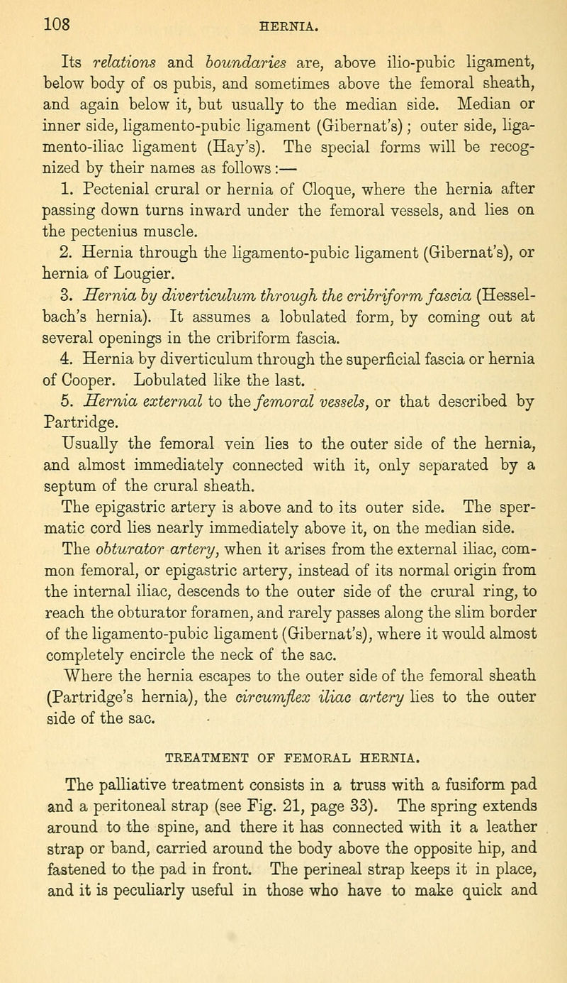 Its relations and boundaries are, above ilio-pubic ligament, below body of os pubis, and sometimes above the femoral sbeatb, and again below it, but usually to the median side. Median or inner side, ligamento-pubic ligament (Gibernat's); outer side, liga- mento-iliac ligament (Hay's). The special forms will be recog- nized by their names as follows :— 1. Pectenial crural or hernia of Cloque, where the hernia after passing down turns inward under the femoral vessels, and lies on the pectenius muscle. 2. Hernia through the ligamento-pubic ligament (Gibernat's), or hernia of Lougier. 3. Hernia hy diverticulum through the cribriform fascia (Hessel- bach's hernia). It assumes a lobulated form, by coming out at several openings in the cribriform fascia. 4. Hernia by diverticulum through the superficial fascia or hernia of Cooper. Lobulated like the last. 5. Hernia external to \he femoral vessels, or that described by Partridge. Usually the femoral vein lies to the outer side of the hernia, and almost immediately connected with it, only separated by a septum of the crural sheath. The epigastric artery is above and to its outer side. The sper- matic cord lies nearly immediately above it, on the median side. The obturator artery, when it arises from the external ihac, com- mon femoral, or epigastric artery, instead of its normal origin from the internal iliac, descends to the outer side of the crural ring, to reach the obturator foramen, and rarely passes along the slim border of the ligamento-pubic ligament (Gibernat's), where it would almost completely encircle the neck of the sac. Where the hernia escapes to the outer side of the femoral sheath (Partridge's hernia), the circumflex iliac artery lies to the outer side of the sac. TREATMENT OF FEMORAL HERNIA. The palliative treatment consists in a truss with a fusiform pad and a peritoneal strap (see Fig. 21, page 33). The spring extends around to the spine, and there it has connected with it a leather strap or band, carried around the body above the opposite hip, and fastened to the pad in front. The perineal strap keeps it in place, and it is peculiarly useful in those who have to make quick and