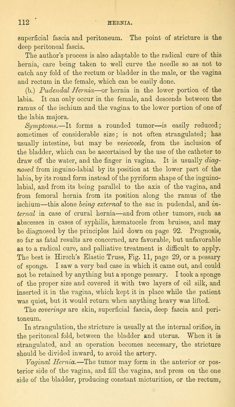 superficial fascia and peritoneum. The point of stricture is the deep peritoneal fascia. The author's process is also adaptable to the radical cure of this hernia, care being taken to well curve the needle so as not to catch any fold of the rectum or bladder in the male, or the vagina and rectum in the female, which can be easily done. (b.) Pudendal Hernia—or hernia in the lower portion of the labia. It can only occur in the female, and descends between the ramus of the ischium and the vagina to the lower portion of one of the labia majora. Symptoms.—It forms a rounded tumor—is easily reduced; sometimes of considerable size; is not often strangulated; has usually intestine, but may be vesicocele, from the inclusion of the bladder, which can be ascertained by the use of the catheter to draw off the water, and the finger in vagina. It is usually diag- nosed from inguino-labial by its position at the lower part of the labia, by its round form instead of the pyriform shape of the inguino- labial, and from its being parallel to the axis of the vagina, and from femoral hernia from its position along the ramus of the ischium—this alone being external to the sac in pudendal, and in- ternal in case of crural hernia—and from other tumors, such as abscesses in cases of syphilis, hsematocele from bruises, and may be diagnosed by the principles laid down on page 92. Prognosis, so far as fatal results are concerned, are favorable, but unfavorable as to a radical cure, and palliative treatment is difficult to apply. The best is Hirsch's Elastic Truss, Fig. 11, page 29, or a pessary of sponge. I saw a very bad case in which it came out, and could not be retained by anything but a sponge pessary. I took a sponge of the proper size and covered it with two layers of oil silk, and inserted it in the vagina, which kept it in place while the patient was quiet, but it would return when anything heavy was lifted. The coverings are skin, superficial fascia, deep fascia and peri- toneum. In strangulation, the stricture is usually at the internal orifice, in the peritoneal fold, between the bladder and uterus. When it is strangulated, and an operation becomes necessary, the stricture should be divided inward, to avoid the artery. Vaginal Hernia.—The tumor may form in the anterior or pos- terior side of the vagina, and fill the vagina, and press on the one side of the bladder, producing constant micturition, or the rectum,