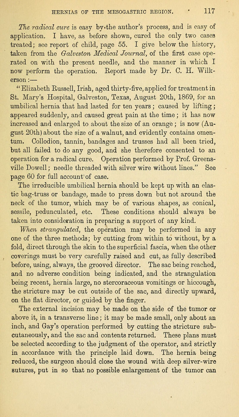 The radical cure is easy bythe author's process, and is easy of application. I have, as before shown, cured the only two cases treated; see report of child, page 55. I give below the history, taken from the Galveston Medical Journal, of the first case ope- rated on with the present needle, and the manner in which I now perform the operation. Keport made by Dr. C. H. Wilk- erson:—  Elizabeth Russell, Irish, aged thirty-five, applied for treatment in St. Mary's Hospital, Galveston, Texas, August 20th, 1869, for an umbilical hernia that had lasted for ten years ; caused by lifting; appeared suddenly, and caused great pain at the time; it has now increased and enlarged to about the size of an orange ; is now (Au- gust 20th) about the size of a walnut, and evidently contains omen- tum. Collodion, tannin, bandages and trusses had all been tried, but all failed to do any good, and she therefore consented to an operation for a radical cure. Operation performed by Prof. Greens- ville Dowell; needle threaded with silver wire without lines. See page 60 for full account of case. The irreducible umbilical hernia should be kept up with an elas- tic bag-truss or bandage, made to press down but not around the neck of the tumor, which may be of various shapes, as conical, sessile, pedunculated, etc. These conditions should always be taken into consideration in preparing a support of any kind. When strangulated, the operation may be performed in any one of the three methods; by cutting from within to without, by a fold, direct through the skin to the superficial fascia, when the other coverings must be very carefully raised and cut, as fully described before, using, always, the grooved director. The sac being reached, and no adverse condition being indicated, and the strangulation being recent, hernia large, no stercoraceous vomitings or hiccough, the stricture may be cut outside of the sac, and directly upward, on the flat director, or guided by the finger. The external incision may be made on the side of the tumor or above it, in a transverse line; it may be made small, only about an inch, and Gay's operation performed by cutting the stricture sub- cutaneously, and the sac and contents returned. These plans must be selected according to the judgment of the operator, and strictly in accordance with the principle laid down. The hernia being reduced, the surgeon should close the wound with deep silver-wire sutures, put in so that no possible enlargement of the tumor can