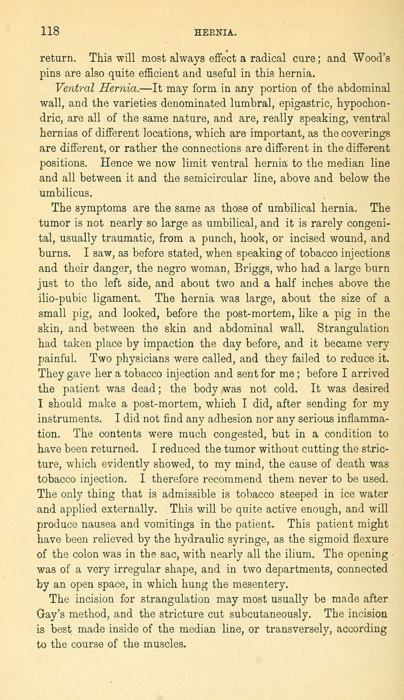 return. This will most always effect a radical cure; and Wood's pins are also quite efficient and useful in this hernia. Ventral Hernia.—It may form in any portion of the abdominal wall, and the varieties denominated lumbral, epigastric, hypochon- dric, are all of the same nature, and are, really speaking, ventral hernias of different locations, which are important, as the coverings are different, or rather the connections are different in the different positions. Hence we now limit ventral hernia to the median line and all between it and the semicircular line, above and below the umbilicus. The symptoms are the same as those of umbilical hernia. The tumor is not nearly so large as umbilical, and it is rarely congeni- tal, usually traumatic, from a punch, hook, or incised wound, and burns. I saw, as before stated, when speaking of tobacco injections and their danger, the negro woman, Briggs, who had a large burn just to the left side, and about two and a half inches above the ilio-pubic ligament. The hernia was large, about the size of a small pig, and looked, before the post-mortem, like a pig in the skin, and between the skin and abdominal wall. Strangulation had taken place by impaction the day before, and it became very painful. Two physicians were called, and they failed to reduce it. They gave her a tobacco injection and sent for me; before I arrived the patient was dead; the body was not cold. It was desired I should make a post-mortem, which I did, after sending for my instruments. I did not find any adhesion nor any serious inflamma- tion. The contents were much congested, but in a condition to have been returned. I reduced the tumor without cutting the stric- ture, which evidently showed, to my mind, the cause of death was tobacco injection. I therefore recommend them never to be used. The only thing that is admissible is tobacco steeped in ice water and applied externally. This will be quite active enough, and will produce nausea and vomitings in the patient. This patient might have been relieved by the hydraulic syringe, as the sigmoid flexure of the colon was in the sac, with nearly all the ilium. The opening was of a very irregular shape, and in two departments, connected by an open space, in which hung the mesentery. The incision for strangulation may most usually be made after Gay's method, and the stricture cut subcutaneously. The incision is best made inside of the median line, or transversely, according to the course of the muscles.