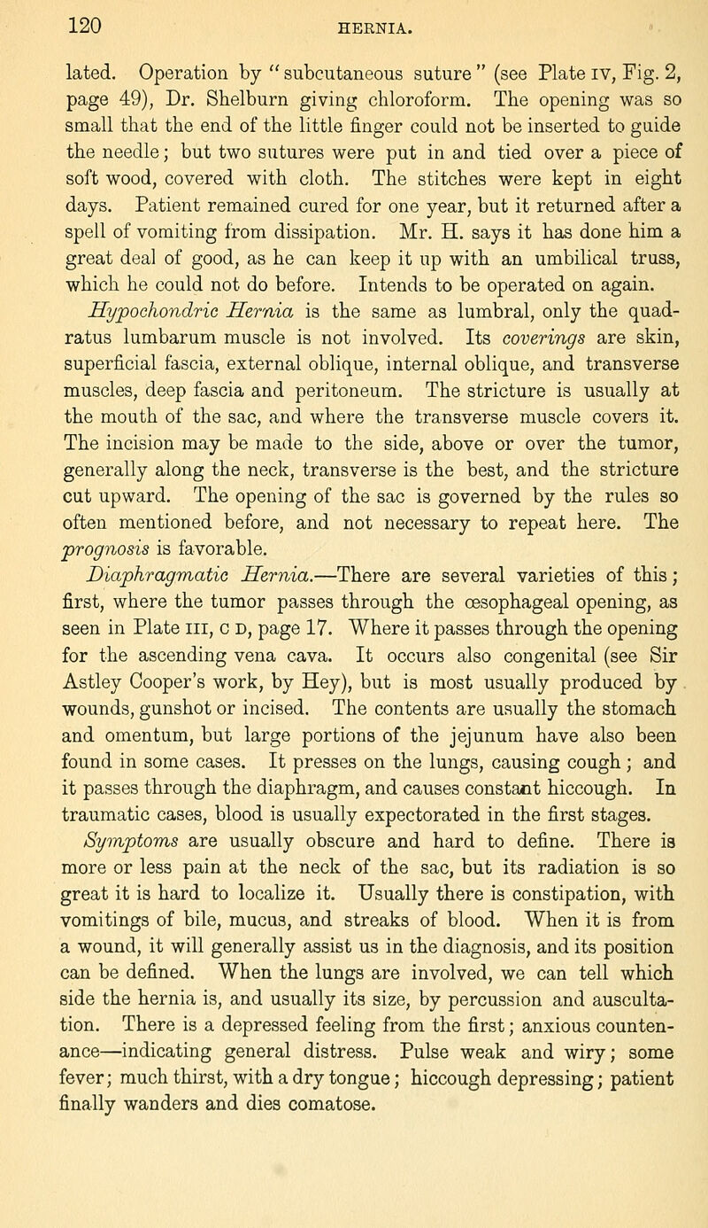 lated. Operation by  subcutaneous suture  (see Plate iv, Fig. 2, page 49), Dr. Shelburn giving chloroform. The opening was so small that the end of the little finger could not be inserted to guide the needle; but two sutures were put in and tied over a piece of soft wood, covered with cloth. The stitches were kept in eight days. Patient remained cured for one year, but it returned after a spell of vomiting from dissipation, Mr. H. says it has done him a great deal of good, as he can keep it up with an umbilical truss, which he could not do before. Intends to be operated on again. Sypochondric Hernia is the same as lumbral, only the quad- ratus lumbarum muscle is not involved. Its coverings are skin, superficial fascia, external oblique, internal oblique, and transverse muscles, deep fascia and peritoneum. The stricture is usually at the mouth of the sac, and where the transverse muscle covers it. The incision may be made to the side, above or over the tumor, generally along the neck, transverse is the best, and the stricture cut upward. The opening of the sac is governed by the rules so often mentioned before, and not necessary to repeat here. The prognosis is favorable. Diaphragmatic Hernia.—There are several varieties of this; first, where the tumor passes through the oesophageal opening, as seen in Plate iii, c d, page 17. Where it passes through the opening for the ascending vena cava. It occurs also congenital (see Sir Astley Cooper's work, by Hey), but is most usually produced by. wounds, gunshot or incised. The contents are usually the stomach and omentum, but large portions of the jejunum have also been found in some cases. It presses on the lungs, causing cough ; and it passes through the diaphragm, and causes constant hiccough. In traumatic cases, blood is usually expectorated in the first stages. Symptoms are usually obscure and hard to define. There ia more or less pain at the neck of the sac, but its radiation is so great it is hard to localize it. Usually there is constipation, with vomitings of bile, mucus, and streaks of blood. When it is from a wound, it will generally assist us in the diagnosis, and its position can be defined. When the lungs are involved, we can tell which side the hernia is, and usually its size, by percussion and ausculta- tion. There is a depressed feeling from the first; anxious counten- ance—indicating general distress. Pulse weak and wiry; some fever; much thirst, with a dry tongue; hiccough depressing; patient finally wanders and dies comatose.