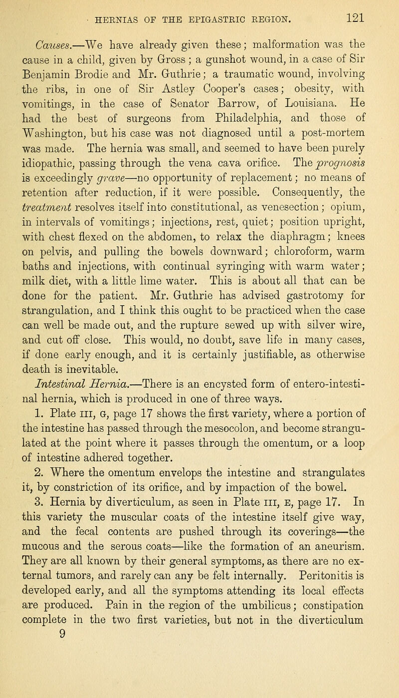 Causes.—We have already given these; malformation was the cause in a child, given by Gross ; a gunshot wound, in a case of Sir Benjamin Brodie and Mr. Guthrie; a traumatic wound, involving the ribs, in one of Sir Astley Cooper's cases; obesity, with vomitings, in the case of Senator Barrow, of Louisiana. He had the best of surgeons from Philadelphia, and those of Washington, but his case was not diagnosed until a post-mortem was made. The hernia was small, and seemed to have been purely idiopathic, passing through the vena cava orifice. The prognosis is exceedingly grave—no opportunity of replacement; no means of retention after reduction, if it were possible. Consequently, the treatment resolves itself into constitutional, as venesection; opium, in intervals of vomitings; injections, rest, quiet; position upright, with chest flexed on the abdomen, to relax the diaphragm; knees on pelvis, and pulling the bowels downward; chloroform, warm baths and injections, with continual syringing with warm water; milk diet, with a little lime water. This is about all that can be done for the patient. Mr. Guthrie has advised gastrotomy for strangulation, and I think this ought to be practiced when the case can weU. be made out, and the rupture sewed up with silver wire, and cut off close. This would, no doubt, save life in many cases, if done early enough, and it is certainly justifiable, as otherwise death is inevitable. Intestinal Hernia.—There is an encysted form of entero-intesti- nal hernia, which is produced in one of three ways. 1. Plate III, G, page 17 shows the first variety, where a portion of the intestine has passed through the mesocolon, and become strangu- lated at the point where it passes through the omentum, or a loop of intestine adhered together. 2. Where the omentum envelops the intestine and strangulates it, by constriction of its orifice, and by impaction of the bowel. 3. Hernia by diverticulum, as seen in Plate iii, E, page 17. In this variety the muscular coats of the intestine itself give way, and the fecal contents are pushed through its coverings—the mucous and the serous coats—like the formation of an aneurism. They are all known by their general symptoms, as there are no ex- ternal tumors, and rarely can any be felt internally. Peritonitis is developed early, and all the symptoms attending its local effects are produced. Pain in the region of the umbilicus; constipation complete in the two first varieties, but not in the diverticulum 9