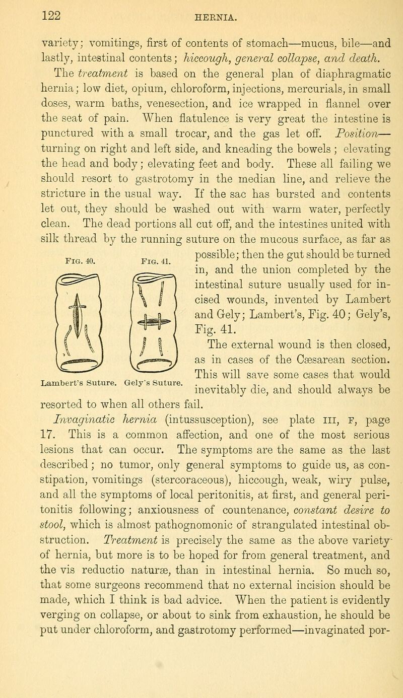 variety; vomitings, first of contents of stomach—mucus, bile—and lastly, intestinal contents; hiccough, general collapse, and death. The treatment is based on the general plan of diaphragmatic hernia; low diet, opium, chloroform, injections, mercurials, in small doses, warm baths, venesection, and ice wrapped in flannel over the seat of pain. When flatulence is very great the intestine is punctured with a small trocar, and the gas let ofi'. Position— turning on right and left side, and kneading the bowels ; elevating the head and body; elevating feet and body. These all failing we should resort to gastrotomy in the median line, and relieve the stricture in the usual way. If the sac has bursted and contents let out, they should be washed out with warm water, perfectly clean. The dead portions all cut off, and the intestines united with silk thread by the running suture on the mucous surface, as far as possible; then the s;ut should be turned Fig. 40. Fig. 41. f ' ° in, and the union completed by the intestinal suture usually used for in- cised wounds, invented by Lambert and Gely; Lambert's, Fig. 40; Gely's, Fig. 4L The external wound is then closed, as in cases of the Csesarean section. This will save some cases that would Lambert's Suture. Gely's Suture. . •, ^^ t i ^ ^ t ^ ^ mevitably die, and should always be resorted to when all others fail. Invaginatic hernia (intussusception), see plate iii, P, page 17. This is a common affection, and one of the most serious lesions that can occur. The symptoms are the same as the last described; no tumor, only general symptoms to guide us, as con- stipation, vomitings (stercoraceous), hiccough, weak, wiry pulse, and all the symptoms of local peritonitis, at first, and general peri- tonitis following; anxiousness of countenance, constant desire to stool, which is almost pathognomonic of strangulated intestinal ob- struction. Treatment is precisely the same as the above variety of hernia, but more is to be hoped for from general treatment, and the vis reductio naturae, than in intestinal hernia. So much so, that some surgeons recommend that no external incision should be made, which I think is bad advice. When the patient is evidently verging on collapse, or about to sink from exhaustion, he should be put under chloroform, and gastrotomy performed—invaginated por-