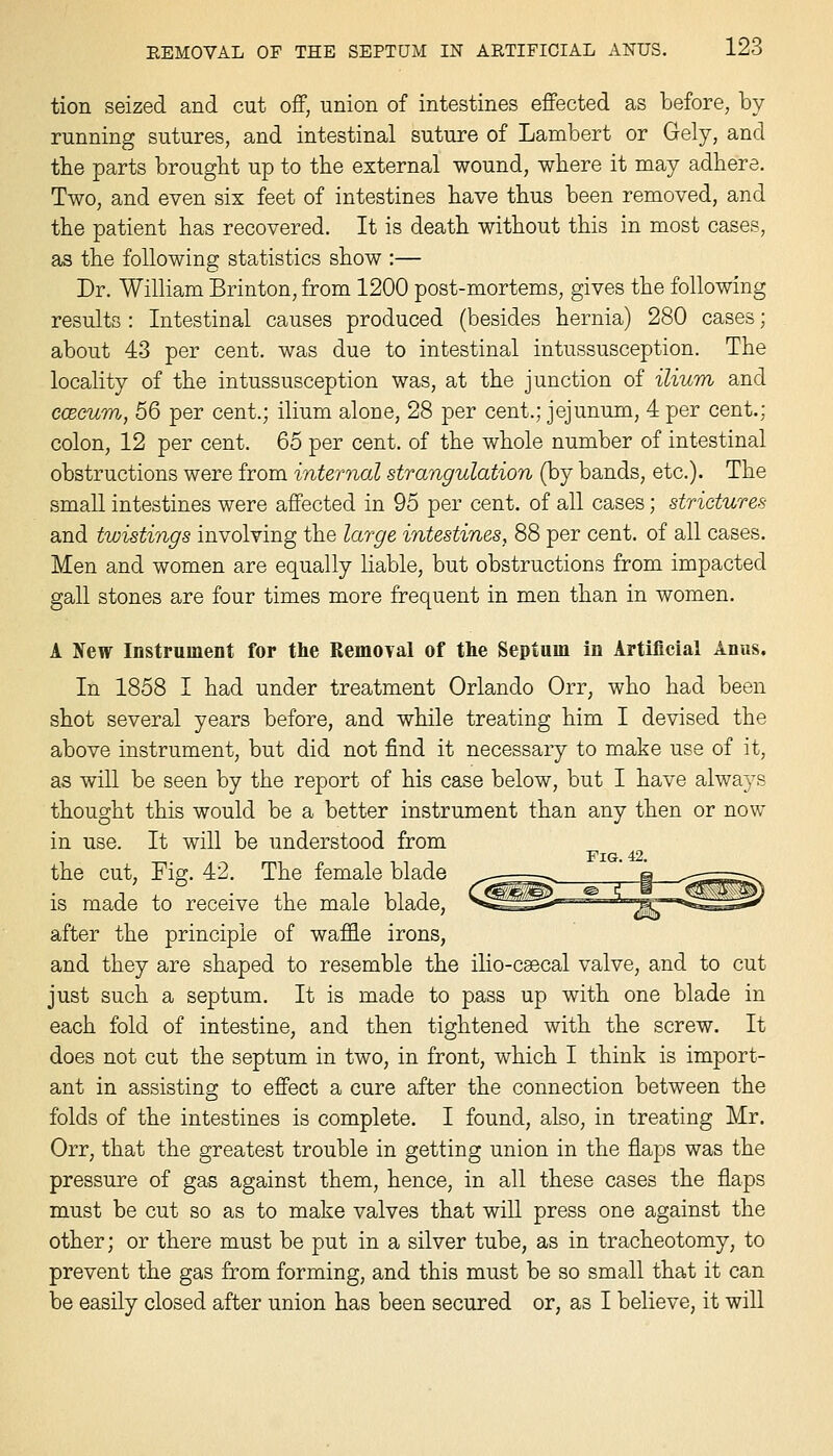 tion seized and cut off, union of intestines effected as before, by running sutures, and intestinal suture of Lambert or Gely, and tbe parts brought up to the external wound, where it may adhere. Two, and even six feet of intestines have thus been removed, and the patient has recovered. It is death without this in most cases, as the following statistics show :— Dr. William Brinton, from 1200 post-mortems, gives the following results : Intestinal causes produced (besides hernia) 280 cases; about 43 per cent, was due to intestinal intussusception. The locality of the intussusception was, at the junction of ilium and ccecum, 56 per cent.; ilium alone, 28 per cent.; jejunum, 4 per cent.: colon, 12 per cent. 65 per cent, of the whole number of intestinal obstructions were from internal strangulation (by bands, etc.). The smaU intestines were affected in 95 per cent, of all cases; strictures and twistings involving the large intestines, 88 per cent, of all cases. Men and women are equally liable, but obstructions from impacted gall stones are four times more frequent in men than in women. A New Instrument for the Removal of the Septum in Artificial Anus. In 1858 I had under treatment Orlando Orr, who had been shot several years before, and while treating him I devised the above instrument, but did not find it necessary to make use of it, as will be seen by the report of his case below, but I have always thought this would be a better instrument than any then or now in use. It will be understood from Fig. 42. the cut, Fig. 42. The female blade is made to receive the male blade, after the principle of waffle irons, and they are shaped to resemble the ilio-csecal valve, and to cut just such a septum. It is made to pass up with one blade in each fold of intestine, and then tightened with the screw. It does not cut the septum in two, in front, which I think is import- ant in assisting to effect a cure after the connection between the folds of the intestines is complete. I found, also, in treating Mr. Orr, that the greatest trouble in getting union in the flaps was the pressure of gas against them, hence, in all these cases the flaps must be cut so as to make valves that will press one against the other; or there must be put in a silver tube, as in tracheotomy, to prevent the gas from forming, and this must be so small that it can be easily closed after union has been secured or, as I believe, it will