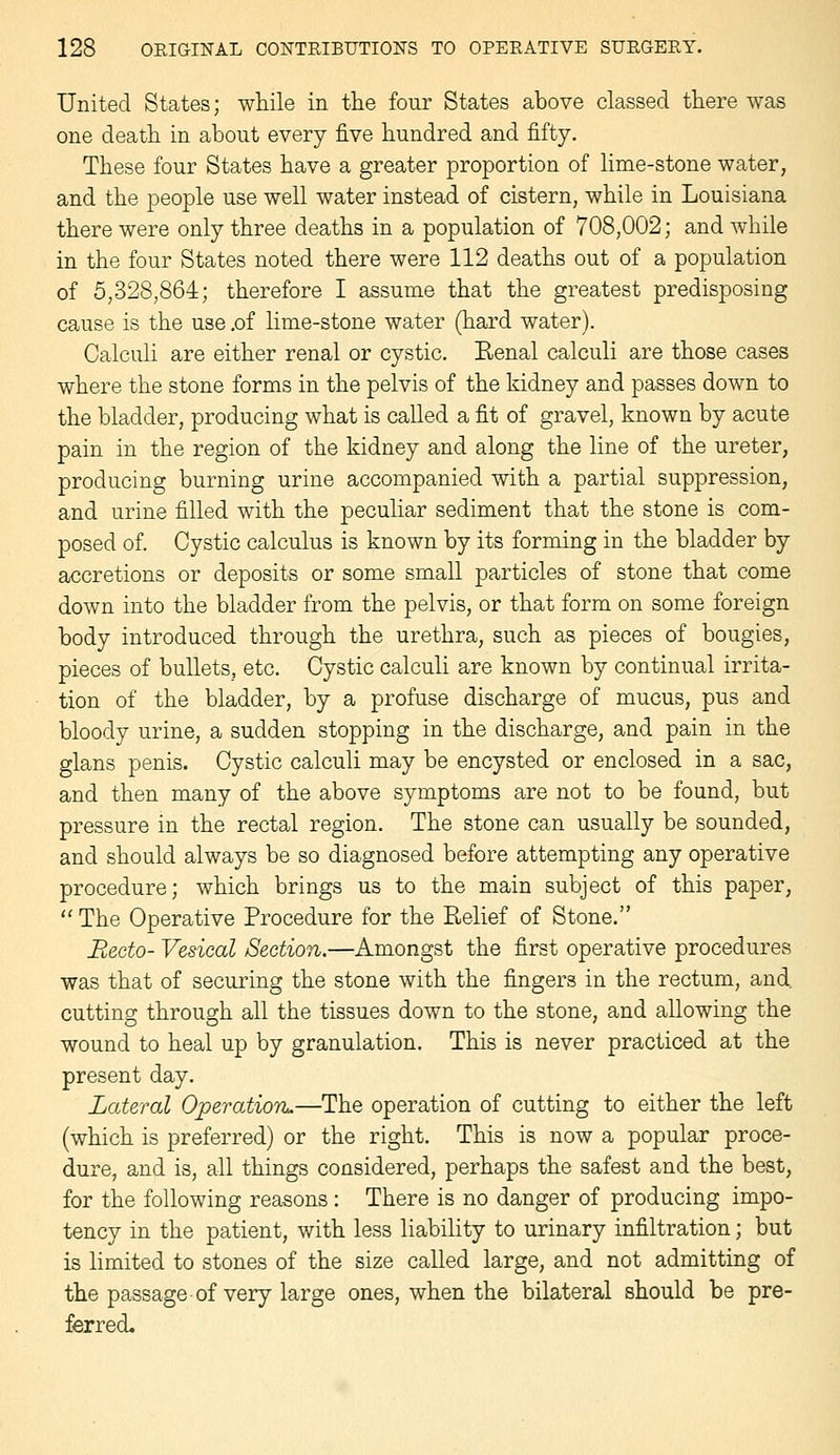 United States; while in the four States above classed there was one death in about every five hundred and fifty. These four States have a greater proportion of lime-stone water, and the people use well water instead of cistern, while in Louisiana there were only three deaths in a population of 708,002; and while in the four States noted there were 112 deaths out of a population of 5,328,864; therefore I assume that the greatest predisposing cause is the use ,of lime-stone water (hard water). Calculi are either renal or cystic. Kenal calculi are those cases where the stone forms in the pelvis of the kidney and passes down to the bladder, producing what is called a fit of gravel, known by acute pain in the region of the kidney and along the line of the ureter, producing burning urine accompanied with a partial suppression, and urine filled with the peculiar sediment that the stone is com- posed of. Cystic calculus is known by its forming in the bladder by accretions or deposits or some small particles of stone that come down into the bladder from the pelvis, or that form on some foreign body introduced through the urethra, such as pieces of bougies, pieces of bullets, etc. Cystic calculi are known by continual irrita- tion of the bladder, by a profuse discharge of mucus, pus and bloody urine, a sudden stopping in the discharge, and pain in the glans penis. Cystic calculi may be encysted or enclosed in a sac, and then many of the above symptoms are not to be found, but pressure in the rectal region. The stone can usually be sounded, and should always be so diagnosed before attempting any operative procedure; which brings us to the main subject of this paper, The Operative Procedure for the Belief of Stone. Recto- Vesical Section.—Amongst the first operative procedures was that of securing the stone with the fingers in the rectum, and. cutting through all the tissues down to the stone, and allowing the wound to heal up by granulation. This is never practiced at the present day. Lateral OperatiorL.—^The operation of cutting to either the left (which is preferred) or the right. This is now a popular proce- dure, and is, all things considered, perhaps the safest and the best, for the following reasons: There is no danger of producing impo- tency in the patient, with less liability to urinary infiltration; but is limited to stones of the size called large, and not admitting of the passage of very large ones, when the bilateral should be pre- ferred.