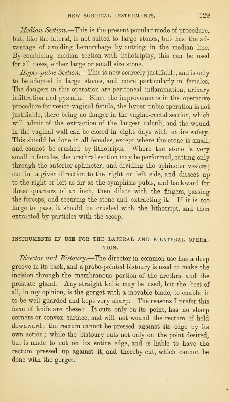 Median Section.—This is the present popular mode of procedure, but, like the lateral, is not suited to large stones, but has the ad- vantage of avoiding hemorrhage by cutting in the median line. By combining median section with lithotriptsy, this can be used for all cases, either large or small size stone. Hyper-puhic Section.—This is now scarcely justifiable, and is only to be adopted in large stones, and more particularly in females. The dangers in this operation are peritoneal inflammation, urinary infiltration and pyaemia. Since the improvements in the operative procedure for vesico-vaginal fistula, the hyper-pubic operation is not justifiable, there being no danger in the vagino-rectal section, which will admit of the extraction of the largest calculi, and the wound in the vaginal wall can be closed in eight days with entire safety. This should be done in all females, except where the stone is small, and cannot be crushed by lithotripts. Where the stone is very small in females, the urethral section may be performed, cutting only through the anterior sphincter, and dividing the sphincter vesicae; cut in a given direction to the right or left side, and dissect up to the right or left as far as the symphisis pubis, and backward for three quarters of an inch, then dilate with the fingers, passing the forceps, and securing the stone and extracting it. If it is too large to pass, it should be crushed with the lithotript, and then extracted by particles with the scoop. INSTRUMENTS IN USE FOR THE LATERAL AND BILATERAL OPERA- TION. Director and Bistoury.—The director in common use has a deep groove in its back, and a probe-pointed bistoury is used to make the incision through the membranous portion of the urethra and the prostate gland. Any straight knife may be used, but the best of all, in my opinion, is the gorget with a movable blade, to enable it to be well guarded and kept very sharp. The reasons I prefer this form of knife are these: It cuts only on its point, has no sharp corners or convex surface, and will not wound the rectum if held downward; the rectum cannot be pressed against its edge by its own action; while the bistoury cuts not only on the point desired, but is made to cut on its entire edge, and is liable to have the rectum pressed up against it, and thereby cut, which cannot be done with the gorget.