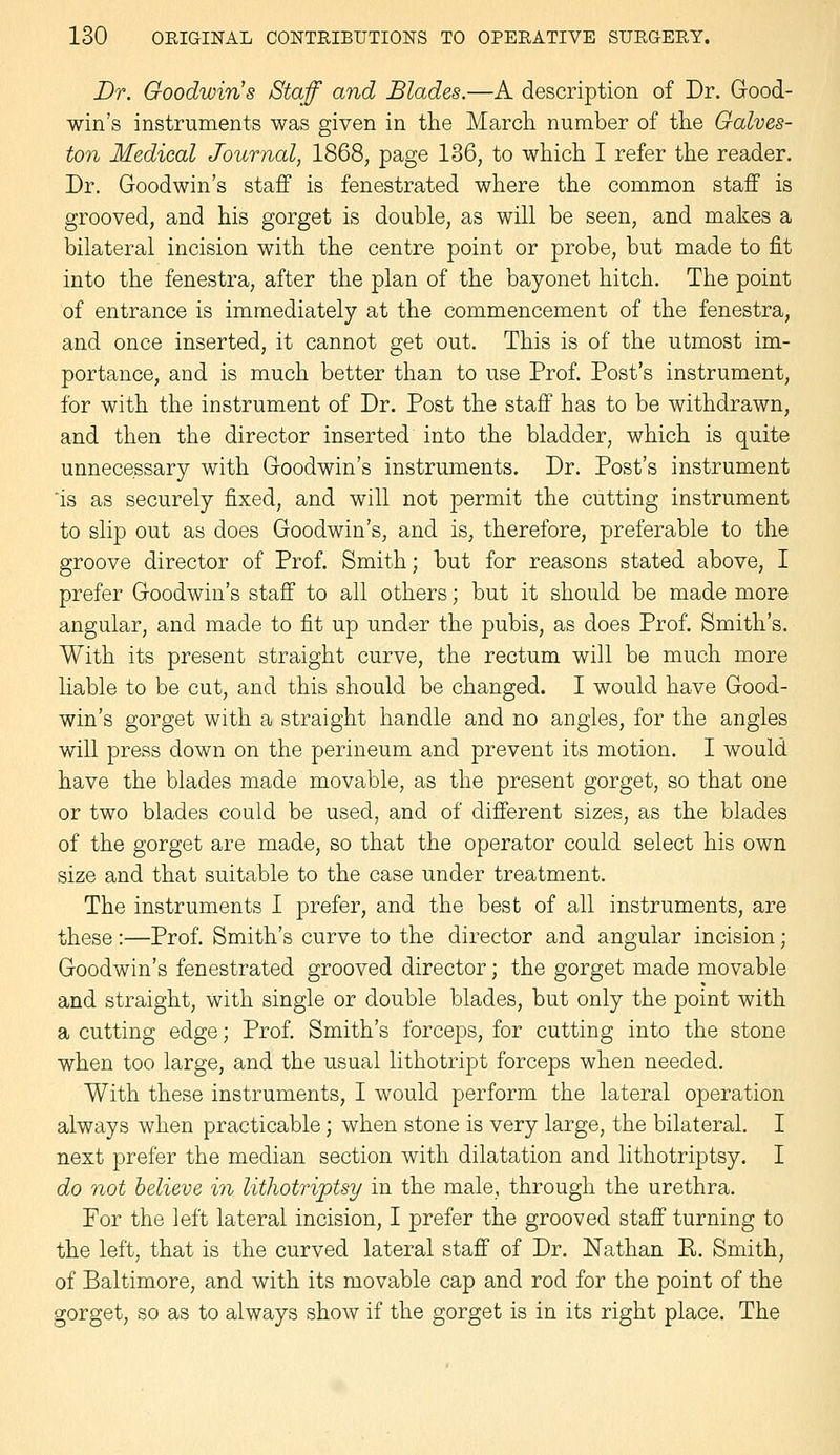 Dr. Goodwin's Staff and Blades.—A description of Dr. Good- win's instruments was given in the March, number of the Galves- ton Medical Journal, 1868, page 136, to which I refer the reader. Dr. Goodwin's staff is fenestrated where the common staff is grooved, and his gorget is double, as will be seen, and makes a bilateral incision with the centre point or probe, but made to fit into the fenestra, after the plan of the bayonet hitch. The point of entrance is immediately at the commencement of the fenestra, and once inserted, it cannot get out. This is of the utmost im- portance, and is much better than to use Prof. Post's instrument, for with the instrument of Dr. Post the staff has to be withdrawn, and then the director inserted into the bladder, which is quite unnecessary with Goodwin's instruments. Dr. Post's instrument 'is as securely fixed, and will not permit the cutting instrument to slip out as does Goodwin's, and is, therefore, preferable to the groove director of Prof. Smith; but for reasons stated above, I prefer Goodwin's staff to all others; but it should be made more angular, and made to fit up under the pubis, as does Prof. Smith's. With its present straight curve, the rectum will be much more liable to be cut, and this should be changed. I would have Good- win's gorget with a straight handle and no angles, for the angles will press down on the perineum and prevent its motion. I would have the blades made movable, as the present gorget, so that one or two blades could be used, and of different sizes, as the blades of the gorget are made, so that the operator could select his own size and that suitable to the case under treatment. The instruments I prefer, and the best of all instruments, are these :—Prof. Smith's curve to the director and angular incision; Goodwin's fenestrated grooved director; the gorget made movable and straight, with single or double blades, but only the point with a cutting edge; Prof. Smith's forceps, for cutting into the stone when too large, and the usual lithotript forceps when needed. With these instruments, I would perform the lateral operation always when practicable; when stone is very large, the bilateral. I next prefer the median section with dilatation and lithotriptsy. I do not believe in lithotriptsy in the male, through the urethra. For the left lateral incision, I prefer the grooved staff turning to the left, that is the curved lateral staff of Dr. Nathan E. Smith, of Baltimore, and with its movable cap and rod for the point of the gorget, so as to always show if the gorget is in its right place. The