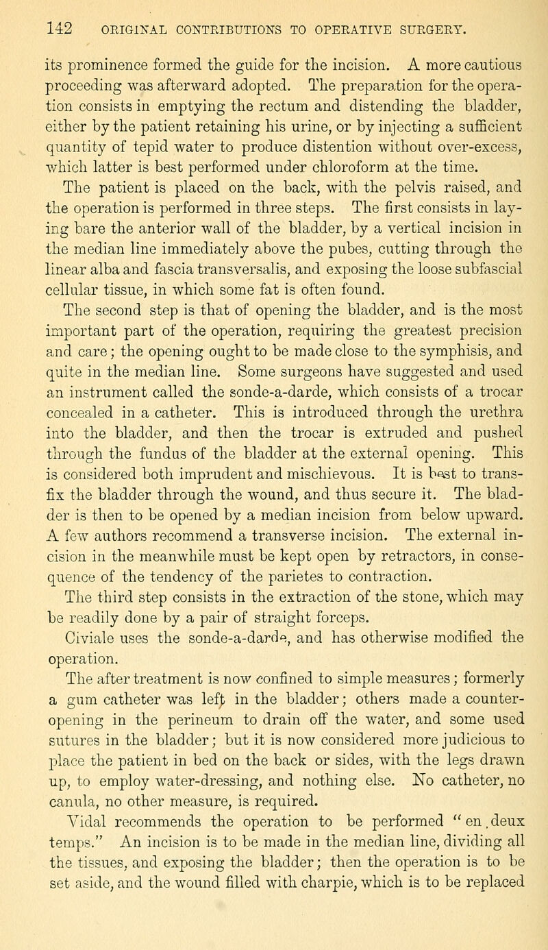 its prominence formed the guide for tlie incision. A more cautious proceeding was afterward adopted. The preparation for the opera- tion consists in emptying the rectum and distending the bladder, either by the patient retaining his urine, or by injecting a sufficient quantity of tepid water to produce distention without over-excess, which latter is best performed under chloroform at the time. The patient is placed on the back, with the pelvis raised, and the operation is performed in three steps. The first consists in lay- ing bare the anterior wall of the bladder, by a vertical incision in the median line immediately above the pubes, cutting through the linear alba and fascia transversalis, and exposing the loose subfascial cellular tissue, in which some fat is often found. The second step is that of opening the bladder, and is the most important part of the operation, requiring the greatest precision and care; the opening ought to be made close to the symphisis, and quite in the median line. Some surgeons have suggested and used an instrument called the sonde-a-darde, which consists of a trocar concealed in a catheter. This is introduced through the urethra into the bladder, and then the trocar is extruded and pushed through the fundus of the bladder at the external opening. This is considered both imprudent and mischievous. It is b^t to trans- fix the bladder through the wound, and thus secure it. The blad- der is then to be opened by a median incision from below upward. A few authors recommend a transverse incision. The external in- cision in the meanwhile must be kept open by retractors, in conse- quence of the tendency of the parietes to contraction. The third step consists in the extraction of the stone, which may be readily done by a pair of straight forceps. Civiale uses the sonde-a-darde, and has otherwise modified the operation. The after treatment is now confined to simple measures; formerly a gum catheter was lef|i in the bladder; others made a counter- opening in the perineum to drain ofi the water, and some used sutures in the bladder; but it is now considered more judicious to place the patient in bed on the back or sides, with the legs drawn up, to employ water-dressing, and nothing else. No catheter, no canula, no other measure, is required. Vidal recommends the operation to be performed en.deux temps. An incision is to be made in the median line, dividing all the tissues, and exposing the bladder; then the operation is to be set aside, and the wound filled with charpie, which is to be replaced