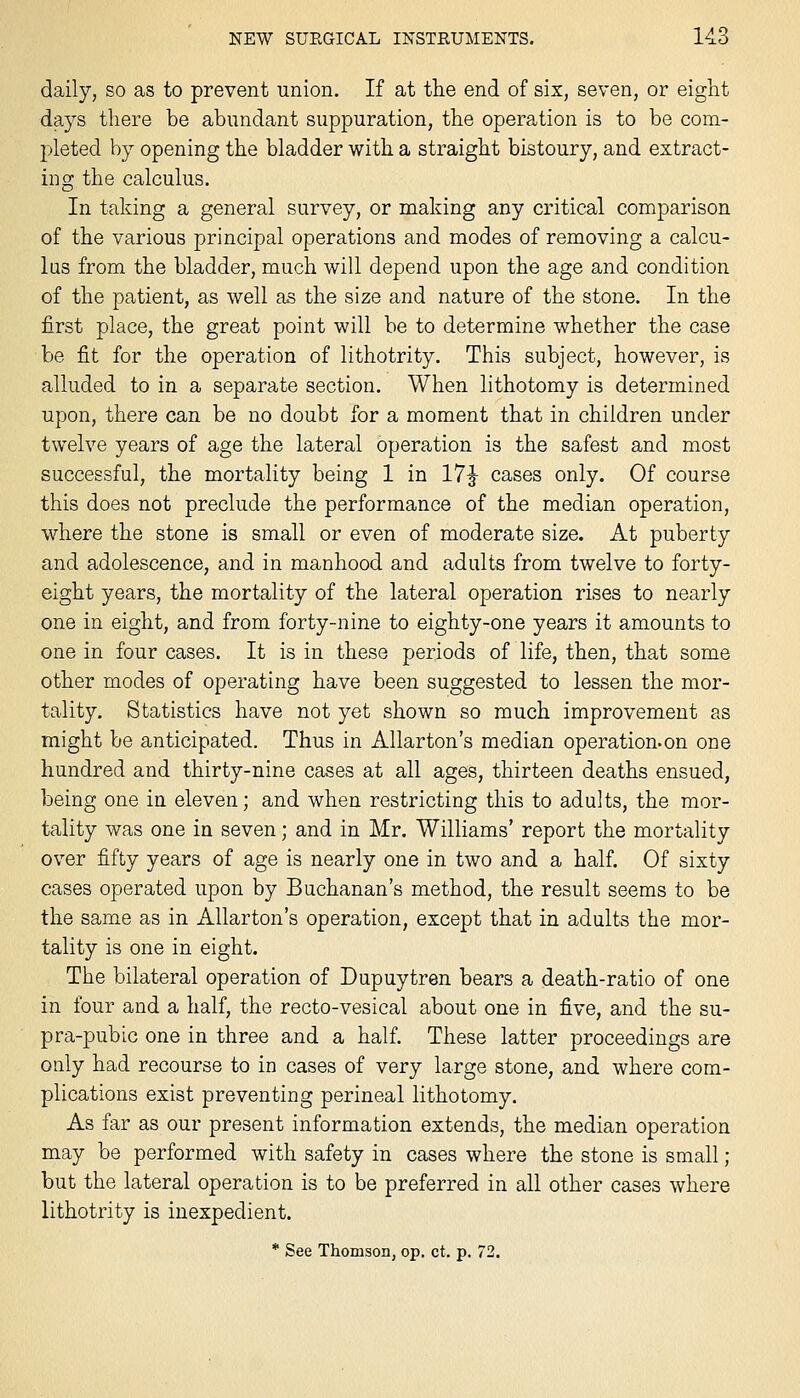 daily, so as to prevent union. If at the end of six, seven, or eight days there be abundant suppuration, the operation is to be com- pleted by opening the bladder with a straight bistoury, and extract- ing the calculus. In taking a general survey, or making any critical comparison of the various principal operations and modes of removing a calcu- lus from the bladder, much will depend upon the age and condition of the patient, as well as the size and nature of the stone. In the first place, the great point will be to determine whether the case be fit for the operation of lithotrity. This subject, however, is alluded to in a separate section. When lithotomy is determined upon, there can be no doubt for a moment that in children under twelve years of age the lateral operation is the safest and most successful, the mortality being 1 in 17:^ cases only. Of course this does not preclude the performance of the median operation, where the stone is small or even of moderate size. At puberty and adolescence, and in manhood and adults from twelve to forty- eight years, the mortality of the lateral operation rises to nearly one in eight, and from forty-nine to eighty-one years it amounts to one in four cases. It is in these periods of life, then, that some other modes of operating have been suggested to lessen the mor- tality. Statistics have not yet shown so much improvement as might be anticipated. Thus in Allarton's median operation.on one hundred and thirty-nine cases at all ages, thirteen deaths ensued, being one in eleven; and when restricting this to adults, the mor- tality was one in seven; and in Mr. Williams' report the mortality over fifty years of age is nearly one in two and a half. Of sixty cases operated upon by Buchanan's method, the result seems to be the same as in Allarton's operation, except that in adults the mor- tality is one in eight. The bilateral operation of Dupuytren bears a death-ratio of one in four and a half, the recto-vesical about one in five, and the su- pra-pubic one in three and a half. These latter proceedings are only had recourse to in cases of very large stone, and where com- plications exist preventing perineal lithotomy. As far as our present information extends, the median operation may be performed with safety in cases where the stone is small ; but the lateral operation is to be preferred in all other cases where lithotrity is inexpedient. * See Thomson, op. ct. p. 72.