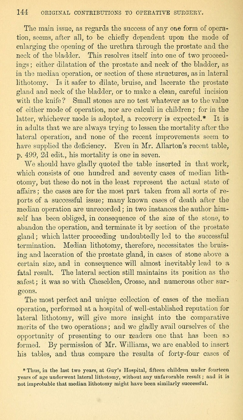 The main issue, as regards the success of any one form of opera- tion, seems, after all, to be chiefly dependent upon the mode of enlarging the opening of the urethra through the prostate and the neck of the bladder. This resolves itself into one of two proceed- ings ; either dilatation of the prostate and neck of the bladder, as in the median operation, or section of these structures, as in lateral lithotomy. Is it safer to dilate, bruise, and lacerate the prostate gland and neck of the bladder, or to make a clean, careful incision with the knife ? Small stones are no test whatever as to the value of either mode of operation, nor are calculi in children; for in the latter, whichever mode is adopted, a recovery is expected.* It is in adults that we are always trying to lessen the mortality after the lateral operation, and none of the recent improvements seem to have supplied the deficiency. Even in Mr. Allarton's recent table, p. 499, 2d edit., his mortality is one in seven. We should have gladly quoted the table inserted in that work, which consists of one hundred and seventy cases of median lith- otomy, but these do not in the least represent the actual state of affairs; the cases are for the most part taken from all sorts of re- ports of a successful issue; many known cases of death after the median operation are unrecorded; in two instances the author him- self has been obliged, in consequence of the size of the stone, to abandon the operation, and terminate it by section of the prostate gland; which latter proceeding undoubtedly led to the successful termination. Median lithotomy, therefore, necessitates the bruis- ing and laceration of the prostate gland, in cases of stone above a certain size, and in consequence will almost inevitably lead to a fatal result. The lateral section still maintains its position as the safest; it was so with Cheselden, Crosse, and numerous other sur- geons. The most perfect and unique collection of cases of the median operation, performed at a hospital of well-established reputation for lateral lithotomy, will give more insight into the comparative merits of the two operations; and we gladly avail ourselves of the opportunity of presenting to our readers one that has been so formed. By permission of Mr. Williams, we are enabled to insert his tables, and thus compare the results of forty-four cases of * Thus, in the last two years, at Guy's Hospital, fifteen children under fourteen years of age underwent lateral lithotomy, without any unfavorable result; and it is not improbable that median lithotomy might have been similarly successful.