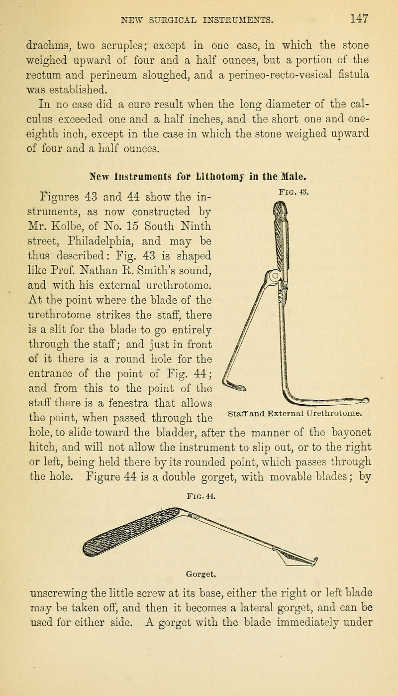 draclims, two scruples; except in one case, in which, the stone weighed upward of four and a half ounces, but a portion of the rectum and perineum sloughed, and a pjerineo-recto-vesical fistula was established. In no case did a cure result when the long diameter of the cal- culus exceeded one and a half inches, and the short one and one- eighth inch, except in the case in which the stone weighed upward of four and a half ounces. New Instrnments for Lithotomy in the Male. Figures 43 and 44 show the in- ^'^' '' struments, as now constructed by- Mr. Kolbe, of No. 15 South Ninth street, Philadelphia, and may be thus described: Fig. 43 is shaped like Prof. Nathan Pt. Smith's sound, and with his external urethrotome. At the point where the blade of the urethrotome strikes the stafi, there is a slit for the blade to go entirely through the staff; and just in front of it there is a round hole for the entrance of the point of Fig. 44; and from this to the point of the staff there is a fenestra that allows the point, when passed through the hole, to slide toward the bladder, after the manner of the bayonet hitch, and will not allow the instrument to slip out, or to the right or left, being held there by its rounded point, which passes through the hole. Figure 44 is a double gorget, with movable blades; by Fig. 44. Staff and External Urethrotome. Gorget. unscrewing the little screw at its base, either the right or left blade may be taken off, and then it becomes a lateral gorget, and can be used for either side. A gorget with the blade immediately under