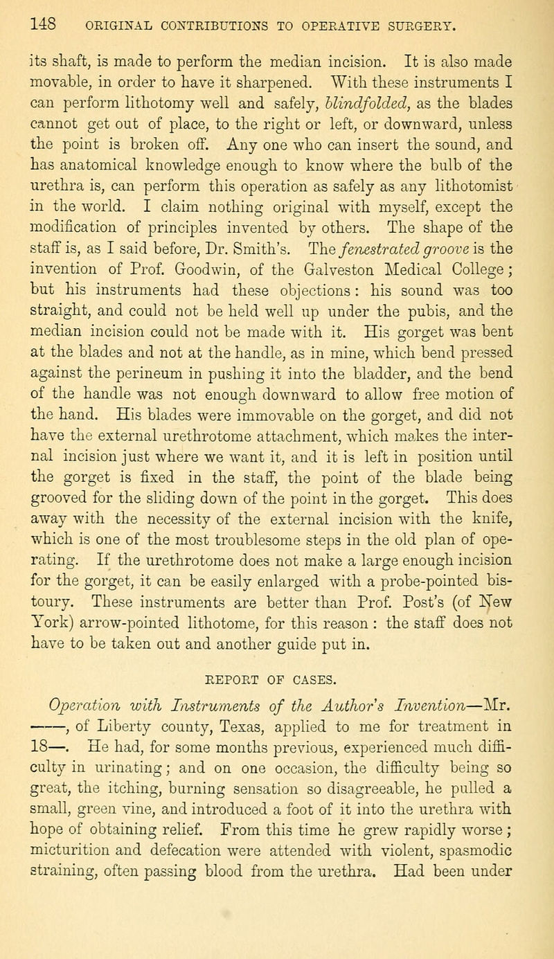 its shaft, is made to perform the median incision. It is also made movable, in order to have it sharpened. With these instruments I can perform lithotomy well and safely, blindfolded, as the blades cannot get out of place, to the right or left, or downward, unless the point is broken off. Any one who can insert the sound, and has anatomical knowledge enough to know where the bulb of the urethra is, can perform this operation as safely as any lithotomist in the world. I claim nothing original with myself, except the modification of principles invented by others. The shape of the staff is, as I said before, Dr. Smith's. The fenestrated groove is the invention of Prof. Goodwin, of the Galveston Medical College ; but his instruments had these objections: his sound was too straight, and could not be held well up under the pubis, and the median incision could not be made with it. His gorget was bent at the blades and not at the handle, as in mine, which bend pressed against the perineum in pushing it into the bladder, and the bend of the handle was not enough downward to allow free motion of the hand. His blades were immovable on the gorget, and did not have the external urethrotome attachment, which makes the inter- nal incision just where we want it, and it is left in position until the gorget is fixed in the staff, the point of the blade being grooved for the sliding down of the point in the gorget. This does away with the necessity of the external incision with the knife, which is one of the most troublesome steps in the old plan of ope- rating. If the urethrotome does not make a large enough incision for the gorget, it can be easily enlarged with a probe-pointed bis- toury. These instruments are better than Prof. Post's (of New York) arrow-pointed lithotome, for this reason : the staff does not have to be taken out and another guide put in. REPORT OF CASES. Operation with Listruments of the Author s Invention—]\Ir. , of Liberty county, Texas, applied to me for treatment in 18—. He had, for some months previous, experienced much diffi- culty in urinating; and on one occasion, the difficulty being so great, the itching, burning sensation so disagreeable, he pulled a small, green vine, and introduced a foot of it into the urethra with hope of obtaining relief. From this time he grew rapidly worse ; micturition and defecation were attended with violent, spasmodic straining, often passing blood from the urethra. Had been under