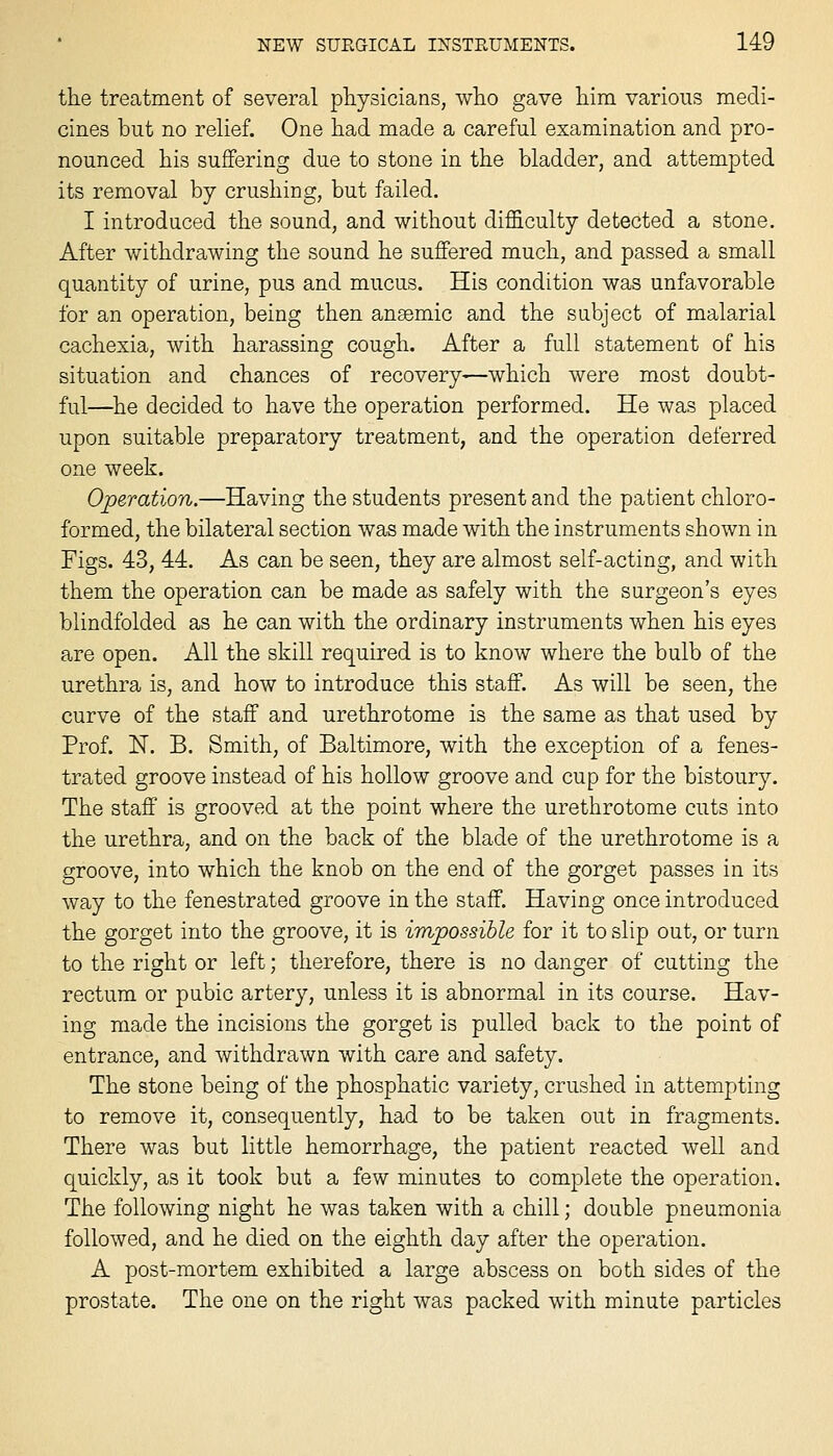 the treatment of several physicians, who gave him various medi- cines but no relief. One had made a careful examination and pro- nounced his suffering due to stone in the bladder, and attempted its removal by crushing, but failed. I introduced the sound, and without difficulty detected a stone. After withdrawing the sound he suffered much, and passed a small quantity of urine, pus and mucus. His condition was unfavorable for an operation, being then anaemic and the subject of malarial cachexia, with harassing cough. After a full statement of his situation and chances of recovery—which were most doubt- ful—^he decided to have the operation performed. He was placed upon suitable preparatory treatment, and the operation deferred one week. Operation.—Having the students present and the patient chloro- formed, the bilateral section was made with the instruments shown in Figs. 43, 44. As can be seen, they are almost self-acting, and with them the operation can be made as safely with the surgeon's eyes blindfolded as he can with the ordinary instruments when his eyes are open. All the skill required is to know where the bulb of the urethra is, and how to introduce this staff. As will be seen, the curve of the staff and urethrotome is the same as that used by Prof. N. B. Smith, of Baltimore, with the exception of a fenes- trated groove instead of his hollow groove and cup for the bistoury. The staff is grooved at the point where the urethrotome cuts into the urethra, and on the back of the blade of the urethrotome is a groove, into which the knob on the end of the gorget passes in its way to the fenestrated groove in the staff. Having once introduced the gorget into the groove, it is impossible for it to slip out, or turn to the right or left; therefore, there is no danger of cutting the rectum or pubic artery, unless it is abnormal in its course. Hav- ing made the incisions the gorget is pulled back to the point of entrance, and Avithdrawn with care and safety. The stone being of the phosphatic variety, crushed in attempting to remove it, consequently, had to be taken out in fragments. There was but little hemorrhage, the patient reacted well and quickly, as it took but a few minutes to complete the operation. The following night he was taken with a chill; double pneumonia followed, and he died on the eighth day after the operation. A post-mortem exhibited a large abscess on both sides of the prostate. The one on the right was packed with minute particles