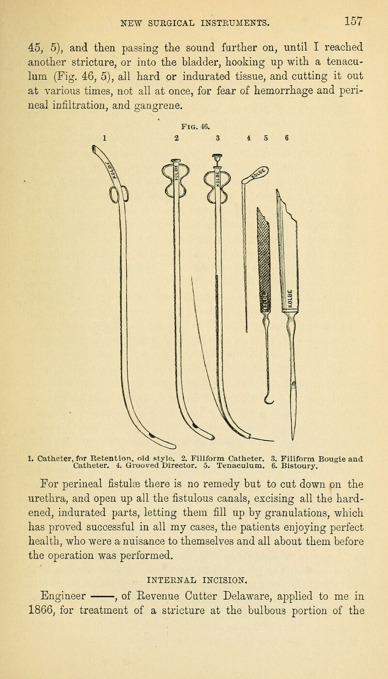 45, 5), and then passing tiie sound further on, until I reached another stricture, or into the bladder, hooking up with a tenacu- lum (Fig. 46, 5), all hard or indurated tissue, and cutting it out at various times, not all at once, for fear of hemorrhage and peri- neal infiltration, and gangrene. 1. Catheter, for Retention, old style. 2. Filiform Catheter. Catheter. 4. Grooved Director. 5. Tenaculum. 3. Filiform. Bougie and 6. Bistoury. For perineal fistulse there is no remedy but to cut down on the urethra, and open up all the fistulous canals, excising all the hard- ened, indurated parts, letting them fill up by granulations, which has proved successful in all my cases, the patients enjojTing perfect health, who were a nuisance to themselves and all about them before the operation was performed. INTERNAL INCISION. Engineer , of Eevenue Cutter Delaware, applied to me in 1866, for treatment of a stricture at the bulbous portion of the