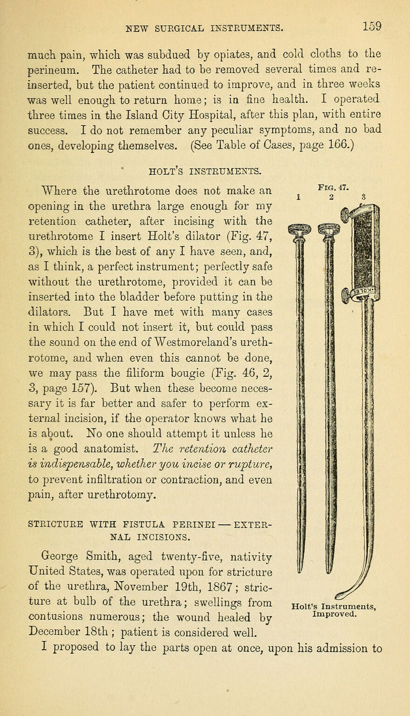 mucli pain, which was subdued by opiates, and cold cloths to the perineum. The catheter had to be removed several times and re- inserted, but the patient continued to improve, and in three weeks was well enough to return home; is in fine health. I operated three times in the Island City Hospital, after this plan, with entire success. I do not remember any peculiar symptoms, and no bad ones, developing themselves. (See Table of Cases, page 166.) holt's insteume^ts. Where the urethrotome does not make an , f^g. 47, 12 3 opening in the urethra large enough for rny retention catheter, after incising with the urethrotome I insert Holt's dilator (Fig. 47, 3), which is the best of any I have seen, and, as I think, a perfect instrument; perfectly safe without the urethrotome, provided it can be inserted into the bladder before putting in the dilators. But I have met with many cases in which I could not insert it, but could pass the sound on the end of Westmoreland's ureth- rotome, and when even this cannot be done, we may pass the filiform bougie (Fig. 46, 2, 3, page 157). But when these become neces- sary it is far better and safer to perform ex- ternal incision, if the operator knows what he is about. No one should attempt it unless he is a good anatomist. The retention catheter is indispensable, whether you ineise or rupture, to prevent infiltration or contraction, and even pain, after urethrotomy. STEICTUEE WITH FISTULA PEEINEI — EXTEE- NAL INCISIONS. George Smith, aged twenty-five, nativity United States, was operated upon for stricture of the urethra, November 19th, 1867; stric- ture at bulb of the urethra; swellings from contusions numerous; the wound healed by December 18th ; patient is considered well. I proposed to lay the parts open at once, upon his admission to Holt's Instruments, Improved.