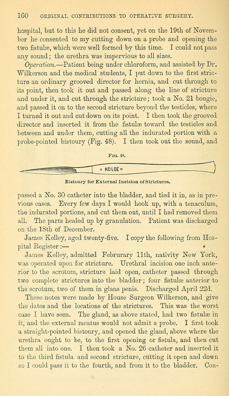 hospital, but to this he did not consent, yet on the 19th of Novem- ber he consented to my cutting down on a probe and opening the two fistulse, which were well formed by this time. I could not pass any sound; the urethra was impervious to all sizes. Operation.—Patient being under chloroform, and assisted by Dr. Wilkerson and the medical students, I put down to the first stric- ture an ordinary grooved director for hernia, and cut through to its point, then took it out and passed along the line of stricture and under it, and cut through the stricture; took a No. 21 bougie, and passed it on to the second stricture beyond the testicles, where I turned it out and cut down on its point. I then took the grooved director and inserted it from the fistulse toward the testicles and between and under them, cutting all the indurated portion with a probe-pointed bistoury (Fig. 48). I then took out the sound, and Bistoury for External Incision of Strictures. passed a No. 30 catheter into the bladder, and tied it in, as in pre- vious cases. Every few days I would hook up, with a tenaculum, the indurated portions, and cut them out, until I had removed them all. The parts healed up by granulation. Patient was discharged on the 18th of December. James Kelley, aged twenty-five. I copy the following from Hos- pital Pvegister:— • James Kelley, admitted Februrary 11th, nativity New York, was operated upon for stricture. Urethral incision one inch ante- rior to the scrotum, stricture laid open, catheter passed through two complete strictures into the bladder; four fistulse anterior to the scrotum, two of them in glans penis. Discharged April 22d. These notes were made by House Surgeon Wilkerson, and give the dates and the locations of the strictures. This was the worst case I have seen. The gland, as above stated, had two fistulse in it, and the external meatus would not admit a probe. I first took a straight-pointed bistoury, and opened the gland, above where the urethra ought to be, to the first opening or fistula, and then cut them all into one. I then took a No. 26 catheter and inserted it to the third fistula and second stricture, cutting it open and down so I could pass it to the fourth, and from it to the bladder. Con-