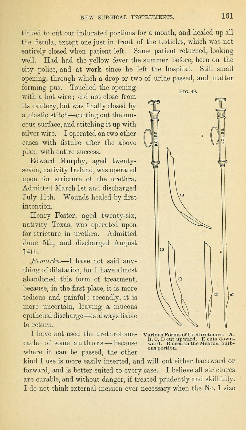 Fig. 49. tinned to cut out indurated portions for a month, and healed up all the fistula, except one just in front of the testicles, which was not entirely closed when patient left. Same patient returned, looking well. Had had the yellow fever the summer before, been on the city police, and at work since he left the hospital. Still small opening, through which a drop or two of urine passed, and matter forming pus. Touched the opening with a hot wire; did not close from its cautery, but was finally closed by a plastic stitch-^cutting out the mu- cous surface, and stitching it up with silver wire. I operated on two other cases with fistulse after the above plan, with entire success. Edward Murphy, aged twenty- seven, nativity Ireland, was operated upon for stricture of the urethra. Admitted March 1st and discharged July 11 th. Wounds healed by first intention. Henry Foster, aged twenty-six, nativity Texas, was operated upon for stricture in urethra. Admitted June 5th, and discharged August 14th. Remarks.—I have not said any- thing of dilatation, for I have almost abandoned this form of treatment, because, in the first place, it is more tedious and painful; secondly, it is more uncertain, leaving a mucous epithelial discharge—is always liable to return. I have not used the urethrotome- cache of some authors — because where it can be passed, the other kind I use is more easily inserted, and will cut either backward or forward, and is better suited to every case. I believe all strictures are curable, and without danger, if treated prudently and skillfully. I do not think external incision ever necessary when the No. 1 size Various Forms of Urethrotomes. A, B, C, D cut upward. E cuts down- ward. B used iu the Meatus, bulb- ous portion.