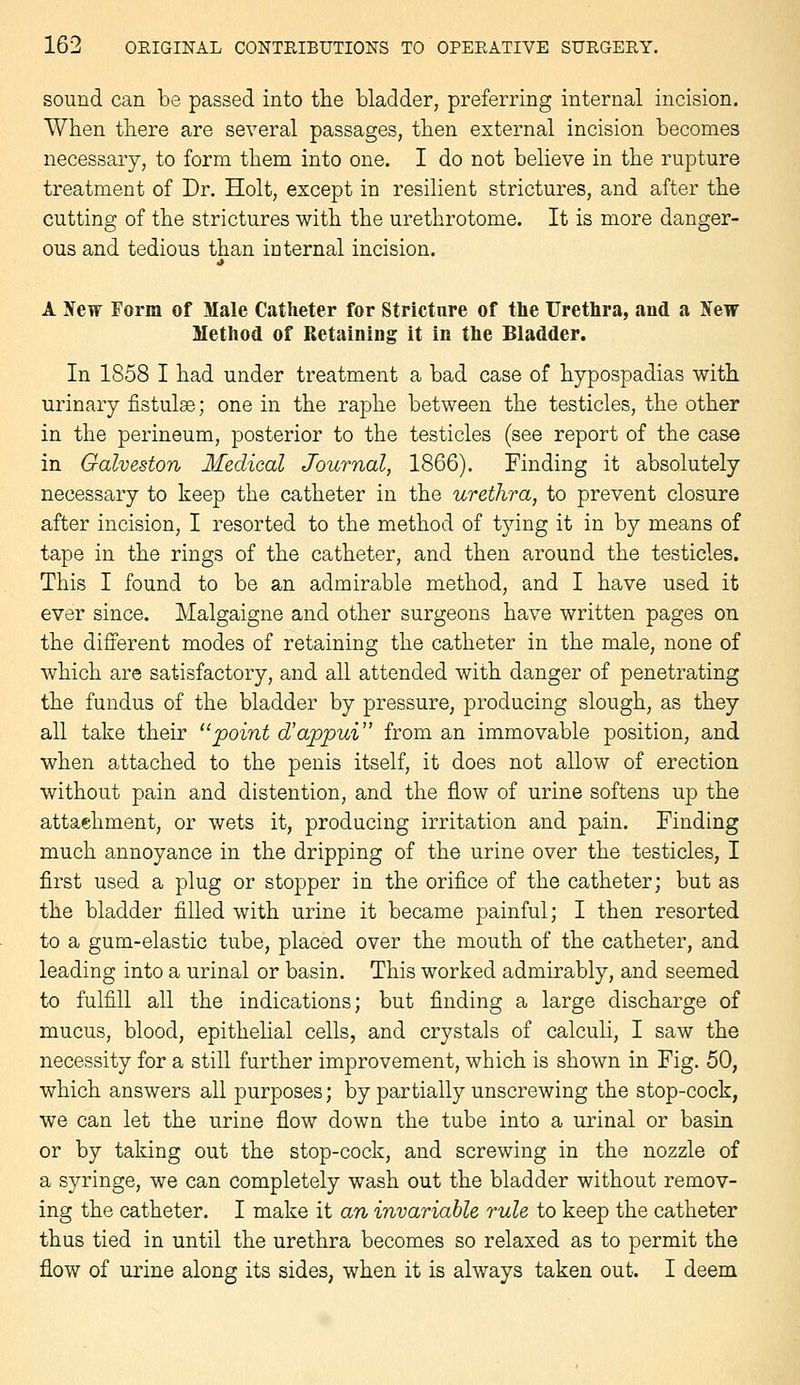 sound can be passed into the bladder, preferring internal incision. When there are several passages, then external incision becomes necessary, to form them into one. I do not believe in the rupture treatment of Dr. Holt, except in resilient strictures, and after the cutting of the strictures with the urethrotome. It is more danger- ous and tedious than iuternal incision. A Hew Form of Male Catheter for Stricture of the Urethra, and a New Method of Retaining it in the Bladder. In 1858 I had under treatment a bad case of hypospadias with urinary fistulse; one in the raphe between the testicles, the other in the perineum, posterior to the testicles (see report of the case in Galveston Medical Journal, 1866). Finding it absolutely necessary to keep the catheter in the urethra, to prevent closure after incision, I resorted to the method of tying it in by means of tape in the rings of the catheter, and then around the testicles. This I found to be an admirable method, and I have used it ever since. Malgaigne and other surgeons have written pages on the different modes of retaining the catheter in the male, none of which are satisfactory, and all attended with danger of penetrating the fundus of the bladder by pressure, producing slough, as they all take their point d'appui from an immovable position, and when attached to the penis itself, it does not allow of erection without pain and distention, and the flow of urine softens up the attachment, or wets it, producing irritation and pain. Finding much annoyance in the dripping of the urine over the testicles, I first used a plug or stopper in the orifice of the catheter; but as the bladder filled with urine it became painful; I then resorted to a gum-elastic tube, placed over the mouth of the catheter, and leading into a urinal or basin. This worked admirably, and seemed to fulfill all the indications; but finding a large discharge of mucus, blood, epithehal cells, and crystals of calculi, I saw the necessity for a still further improvement, which is shown in Fig. 50, which answers all purposes; by partially unscrewing the stop-cock, we can let the urine flow down the tube into a urinal or basin or by taking out the stop-cock, and screwing in the nozzle of a syringe, we can completely wash out the bladder without remov- ing the catheter. I make it an invariable rule to keep the catheter thus tied in until the urethra becomes so relaxed as to permit the flow of urine along its sides, when it is always taken out. I deem