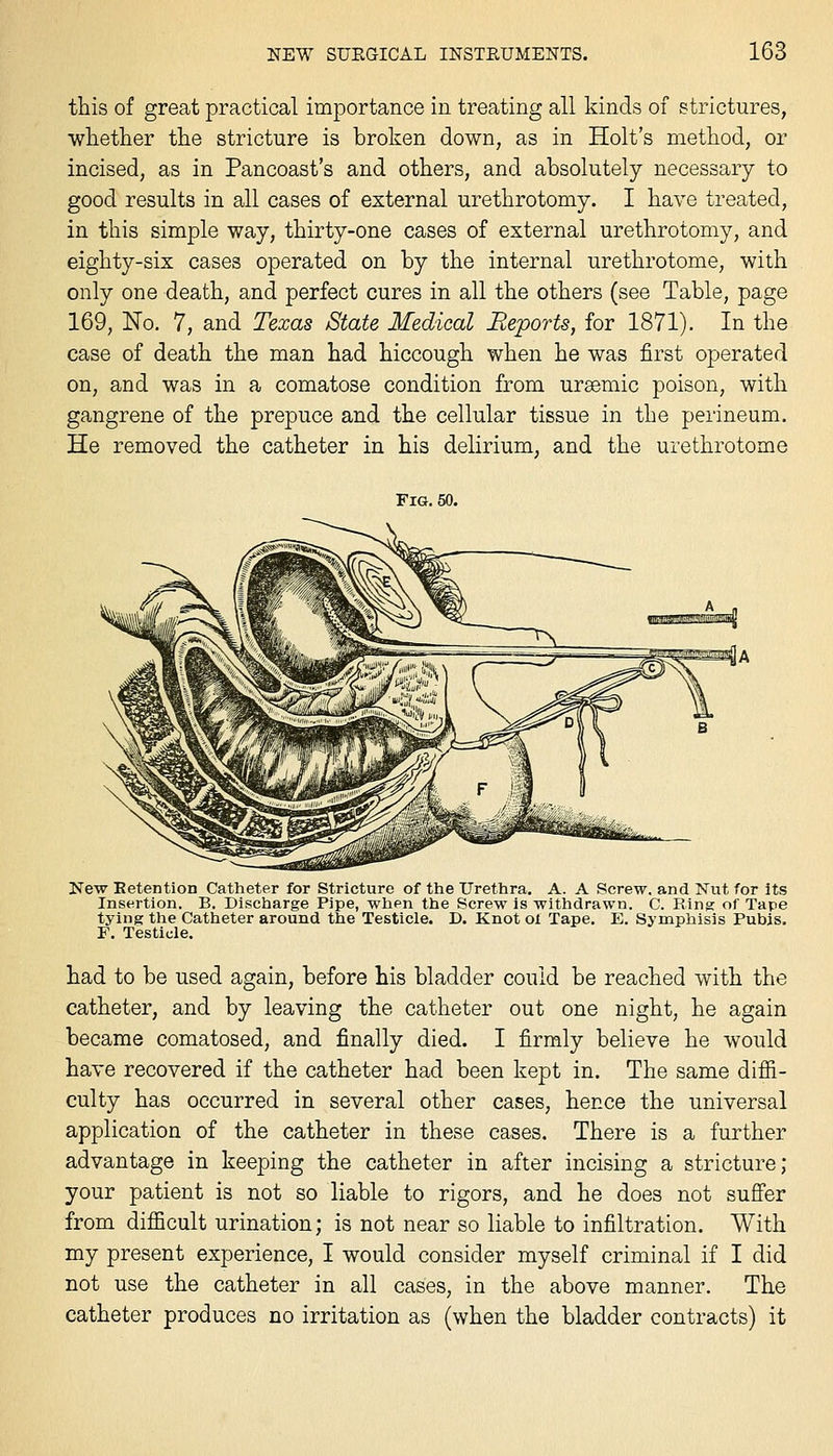 this of great practical importance in treating all kinds of strictures, whetlier the stricture is broken down, as in Holt's method, or incised, as in Pancoast's and others, and absolutely necessary to good results in all cases of external urethrotomy. I have treated, in this simple way, thirty-one cases of external urethrotomy, and eighty-six cases operated on by the internal urethrotome, with only one death, and perfect cures in all the others (see Table, page 169, No, 7, and Texas State Medical Reports, for 1871). In the case of death the man had hiccough when he was first operated on, and was in a comatose condition from ursemic poison, with gangrene of the prepuce and the cellular tissue in the perineum. He removed the catheter in his delirium, and the urethrotome Fig, 50. New Eetention Catheter for Stricture of the Urethra, A. A Screw, and Nut for its Insertion. B. Discharge Pipe, when the Screw is withdrawn. C. Rinsr of Tape tying the Catheter around the Testicle. D. Knot oX Tape, E, Symphisis Pubis. F, Testicle, had to be used again, before his bladder could be reached with the catheter, and by leaving the catheter out one night, he again became comatosed, and finally died. I firmly believe he would have recovered if the catheter had been kept in. The same difii- culty has occurred in several other cases, hence the universal application of the catheter in these cases. There is a further advantage in keeping the catheter in after incising a stricture; your patient is not so liable to rigors, and he does not suflfer from difficult urination; is not near so liable to infiltration. With my present experience, I would consider myself criminal if I did not use the catheter in all cases, in the above manner. The catheter produces no irritation as (when the bladder contracts) it