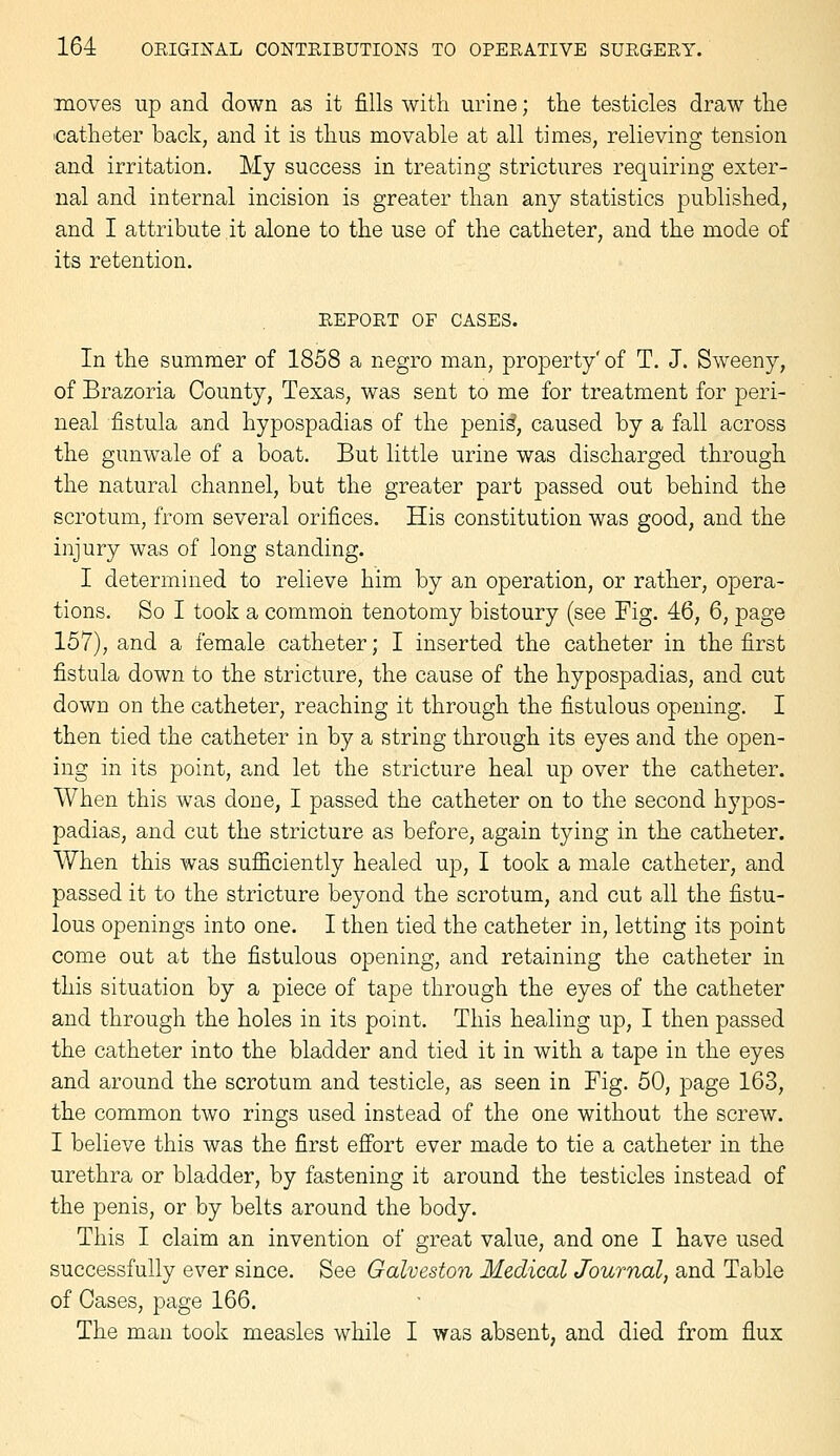 moves up and down as it fills with urine; the testicles draw the icatheter back, and it is thus movable at all times, relieving tension and irritation. My success in treating strictures requiring exter- nal and internal incision is greater than any statistics published, and I attribute it alone to the use of the catheter, and the mode of its retention. EEPOET OF CASES. In the summer of 1858 a negro man, property' of T. J. Sweeny, of Brazoria County, Texas, was sent to me for treatment for peri- neal fistula and hypospadias of the peni^, caused by a fall across the gunwale of a boat. But little urine was discharged through the natural channel, but the greater part passed out behind the scrotum, from several orifices. His constitution was good, and the injury was of long standing. I determined to relieve him by an operation, or rather, opera- tions. So I took a common tenotomy bistoury (see Fig. 46, 6, page 157), and a female catheter; I inserted the catheter in the first fistula down to the stricture, the cause of the hypospadias, and cut down on the catheter, reaching it through the fistulous opening. I then tied the catheter in by a string through its eyes and the open- ing in its point, and let the stricture heal up over the catheter. When this was done, I passed the catheter on to the second hypos- padias, and cut the stricture as before, again tying in the catheter. When this was sufficiently healed up, I took a male catheter, and passed it to the stricture beyond the scrotum, and cut all the fistu- lous openings into one. I then tied the catheter in, letting its point come out at the fistulous opening, and retaining the catheter in this situation by a piece of tape through the eyes of the catheter and through the holes in its point. This healing up, I then passed the catheter into the bladder and tied it in with a tape in the eyes and around the scrotum and testicle, as seen in Fig. 50, page 163, the common two rings used instead of the one without the screw. I believe this was the first efibrt ever made to tie a catheter in the urethra or bladder, by fastening it around the testicles instead of the penis, or by belts around the body. This I claim an invention of great value, and one I have used successfully ever since. See Galveston Medical Journal, and Table of Cases, page 166. The man took measles while I was absent, and died from flux