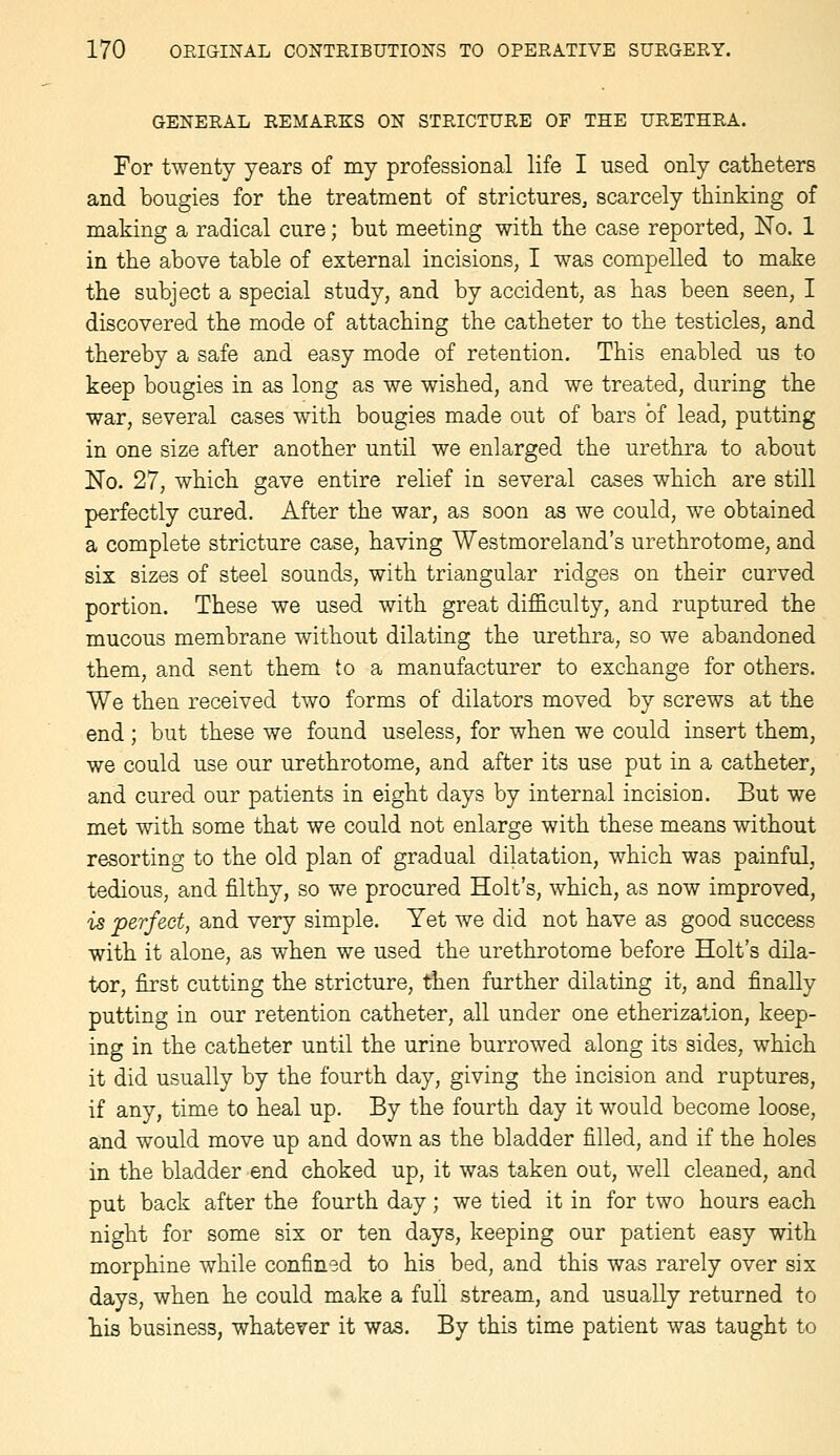 GENERAL REMARKS ON STRICTURE OF THE URETHRA. For twenty years of my professional life I used only catheters and bougies for the treatment of strictures, scarcely thinking of making a radical cure; but meeting with the case reported, No. 1 in the above table of external incisions, I was compelled to make the subject a special study, and by accident, as has been seen, I discovered the mode of attaching the catheter to the testicles, and thereby a safe and easy mode of retention. This enabled us to keep bougies in as long as we wished, and we treated, during the war, several cases with bougies made out of bars of lead, putting in one size after another until we enlarged the urethra to about No. 27, which gave entire relief in several cases which are still perfectly cured. After the war, as soon as we could, we obtained a complete stricture case, having Westmoreland's urethrotome, and six sizes of steel sounds, with triangular ridges on their curved portion. These we used with great difficulty, and ruptured the mucous membrane without dilating the urethra, so we abandoned them, and sent them to a manufacturer to exchange for others. We then received two forms of dilators moved by screws at the end; but these we found useless, for when we could insert them, we could use our urethrotome, and after its use put in a catheter, and cured our patients in eight days by internal incision. But we met with some that we could not enlarge with these means without resorting to the old plan of gradual dilatation, which was painful, tedious, and filthy, so we procured Holt's, which, as now improved, is perfect, and very simple. Yet we did not have as good success with it alone, as when we used the urethrotome before Holt's dila- tor, first cutting the stricture, then further dilating it, and finally putting in our retention catheter, all under one etherization, keep- ing in the catheter until the urine burrowed along its sides, which it did usually by the fourth day, giving the incision and ruptures, if any, time to heal up. By the fourth day it would become loose, and would move up and down as the bladder filled, and if the holes in the bladder end choked up, it was taken out, well cleaned, and put back after the fourth day; we tied it in for two hours each night for some six or ten days, keeping our patient easy with morphine while confined to his bed, and this was rarely over six days, when he could make a full stream, and usually returned to his business, whatever it was. By this time patient was taught to