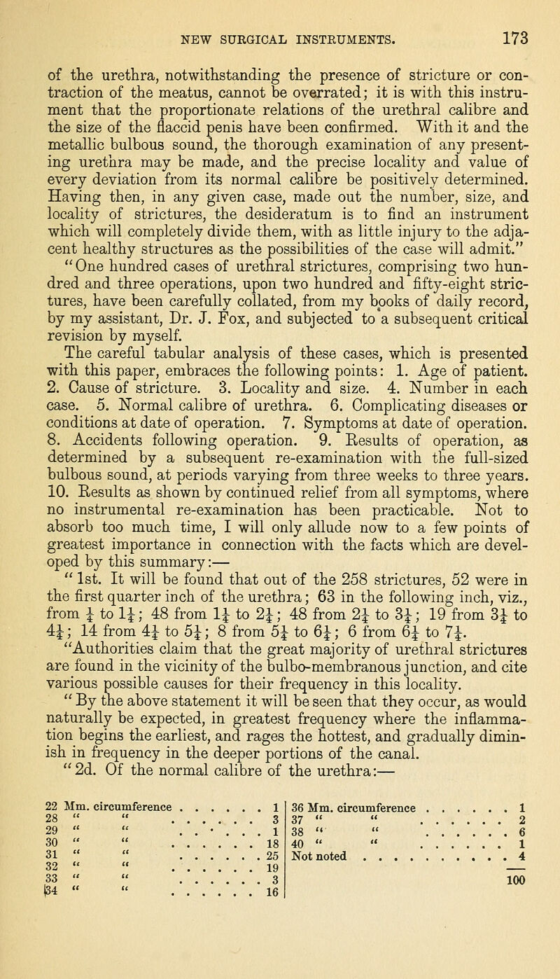 of the urethra, notwithstanding the presence of stricture or con- traction of the meatus, cannot be overrated; it is with this instru- ment that the proportionate relations of the urethral calibre and the size of the flaccid penis have been confirmed. With it and the metallic bulbous sound, the thorough examination of any present- ing urethra may be made, and the precise locality and value of every deviation from its normal calibre be positively determined. Having then, in any given case, made out the number, size, and locality of strictures, the desideratum is to find an instrument which will completely divide them, with as little injury to the adja- cent healthy structures as the possibilities of the case will admit. ''One hundred cases of urethral strictures, comprising two hun- dred and three operations, upon two hundred and fifty-eight stric- tures, have been carefully collated, from my books of daily record, by my assistant. Dr. J. Fox, and subjected to a subsequent critical revision by myself. The careful tabular analysis of these cases, which is presented with this paper, embraces the following points: 1. Age of patient. 2. Cause of stricture. 3. Locality and size. 4. Number in each case. 5. Normal calibre of urethra. 6. Complicating diseases or conditions at date of operation. 7. Symptoms at date of operation. 8. Accidents following operation. 9. Results of operation, as determined by a subsequent re-examination with the full-sized bulbous sound, at periods varying from three weeks to three years. 10. Results as shown by continued relief from all symptoms, where no instrumental re-examination has been practicable. Not to absorb too much time, I will only allude now to a few points of greatest importance in connection with the facts which are devel- oped by this summary:—  1st. It will be found that out of the 258 strictures, 52 were in the first quarter inch of the urethra; 63 in the following inch, viz., 48 from 1^ to 2^, 48 from 2i to 3i 14 from 41 to 5^; 8 from 5^ to 6^; 6 from 6i to 1, 19 from 3| to from \ to 1\ 4-1 • *' . . - - - - - - Authorities claim that the great majority of urethral strictures are found in the vicinity of the bulbo-membranous junction, and cite various possible causes for their frequency in this locality.  By the above statement it will be seen that they occur, as would naturally be expected, in greatest frequency where the inflamma- tion begins the earliest, and rages the hottest, and gradually dimin- ish in frequency in the deeper portions of the canal. 2d. Of the normal calibre of the urethra:— 22 Mm. circumference 1 28   3 29   ..'... 1 30   18 31   25 32   19 33   3 |34   16 36 Mm. circumference 1 37   2 38 '<  6 40   1 Not noted 4 100