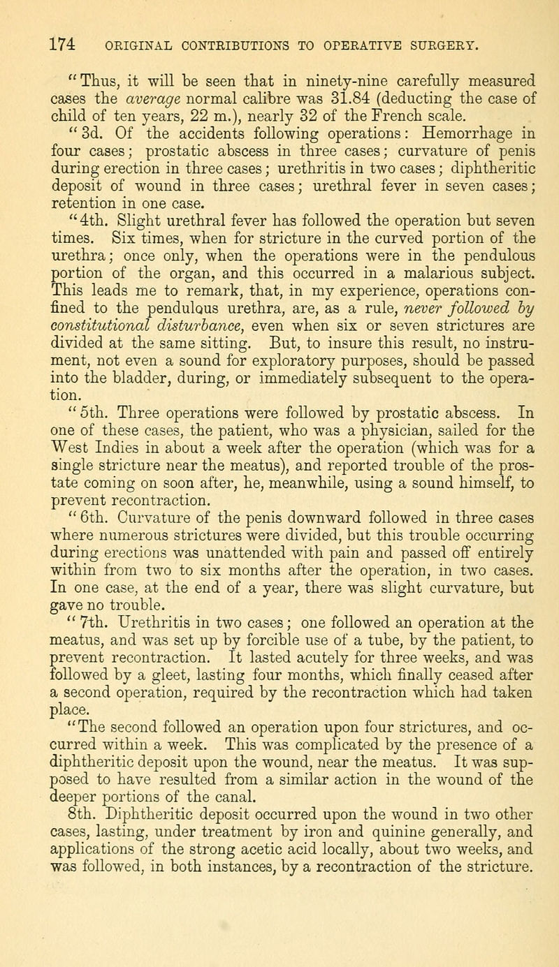 Thus, it will be seen that in ninety-nine carefully measured cases the average normal calibre was 31.84 (deducting the case of child of ten years, 22 m.), nearly 32 of the French scale.  3d. Of the accidents following operations: Hemorrhage in four cases; prostatic abscess in three cases; curvature of penis during erection in three cases; urethritis in two cases; diphtheritic deposit of wound in three cases; urethral fever in seven cases; retention in one case.  4th. Slight urethral fever has followed the operation but seven times. Six times, when for stricture in the curved portion of the urethra; once only, when the operations were in the pendulous portion of the organ, and this occurred in a malarious subject. This leads me to remark, that, in my experience, operations con- fined to the pendulous urethra, are, as a rule, never followed hy constitutional disturbance, even when six or seven strictures are divided at the same sitting. But, to insure this result, no instru- ment, not even a sound for exploratory purposes, should be passed into the bladder, during, or immediately subsequent to the opera- tion.  5th. Three operations were followed by prostatic abscess. In one of these cases, the patient, who was a physician, sailed for the West Indies in about a week after the operation (which was for a single stricture near the meatus), and reported trouble of the pros- tate coming on soon after, he, meanwhile, using a sound himself, to prevent recontraction.  6th. Curvature of the penis downward followed in three cases where numerous strictures were divided, but this trouble occurring during erections was unattended with pain and passed off entirely within from two to six months after the operation, in two cases. In one case, at the end of a year, there was slight curvature, but gave no trouble. *' 7th. Urethritis in two cases; one followed an operation at the meatus, and was set up by forcible use of a tube, by the patient, to prevent recontraction. It lasted acutely for three weeks, and was followed by a gleet, lasting four months, which finally ceased after a second operation, required by the recontraction which had taken place. The second followed an operation upon four strictures, and oc- curred within a week. This was complicated by the presence of a diphtheritic deposit upon the wound, near the meatus. It was sup- posed to have resulted from a similar action in the wound of the deeper portions of the canal. 8th. Diphtheritic deposit occurred upon the wound in two other cases, lasting, under treatment by iron and quinine generally, and applications of the strong acetic acid locally, about two weeks, and was followed, in both instances, by a recontraction of the stricture.