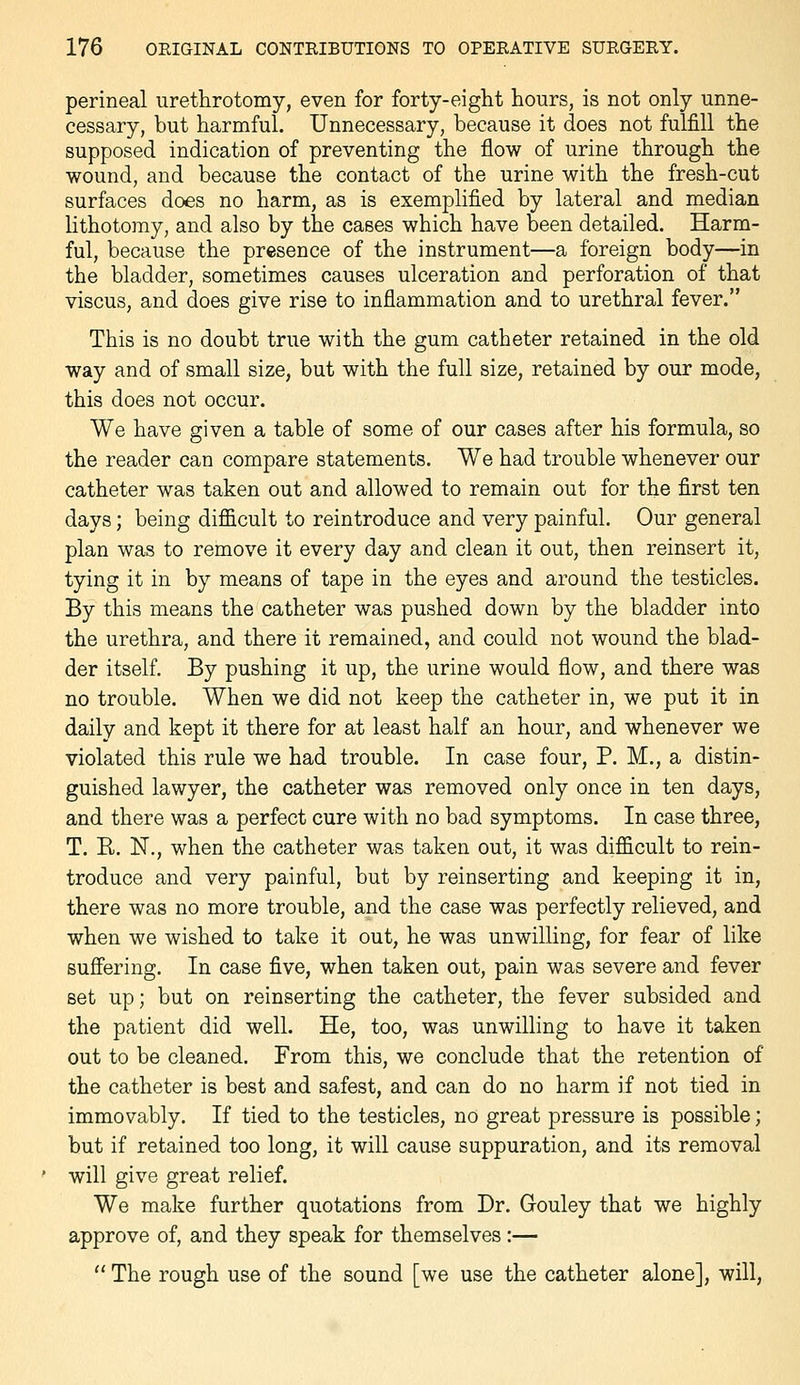 perineal urethrotomy, even for forty-eight hours, is not only unne- cessary, but harmful. Unnecessary, because it does not fulfill the supposed indication of preventing the flow of urine through the wound, and because the contact of the urine with the fresh-cut surfaces does no harm, as is exemplified by lateral and median lithotomy, and also by the cases which have been detailed. Harm- ful, because the presence of the instrument—a foreign body—in the bladder, sometimes causes ulceration and perforation of that viscus, and does give rise to inflammation and to urethral fever. This is no doubt true with the gum catheter retained in the old way and of small size, but with the full size, retained by our mode, this does not occur. We have given a table of some of our cases after his formula, so the reader can compare statements. We had trouble whenever our catheter was taken out and allowed to remain out for the first ten days; being difficult to reintroduce and very painful. Our general plan was to remove it every day and clean it out, then reinsert it, tying it in by means of tape in the eyes and around the testicles. By this means the catheter was pushed down by the bladder into the urethra, and there it remained, and could not wound the blad- der itself. By pushing it up, the urine would flow, and there was no trouble. When we did not keep the catheter in, we put it in daily and kept it there for at least half an hour, and whenever we violated this rule we had trouble. In case four, P. M., a distin- guished lawyer, the catheter was removed only once in ten days, and there was a perfect cure with no bad symptoms. In case three, T. R. N., when the catheter was taken out, it was difficult to rein- troduce and very painful, but by reinserting and keeping it in, there was no more trouble, and the case was perfectly relieved, and when we wished to take it out, he was unwilling, for fear of like sufiering. In case five, when taken out, pain was severe and fever set up; but on reinserting the catheter, the fever subsided and the patient did well. He, too, was unwilling to have it taken out to be cleaned. From this, we conclude that the retention of the catheter is best and safest, and can do no harm if not tied in immovably. If tied to the testicles, no great pressure is possible; but if retained too long, it will cause suppuration, and its removal will give great relief. We make further quotations from Dr. Gouley that we highly approve of, and they speak for themselves :—  The rough use of the sound [we use the catheter alone], will,