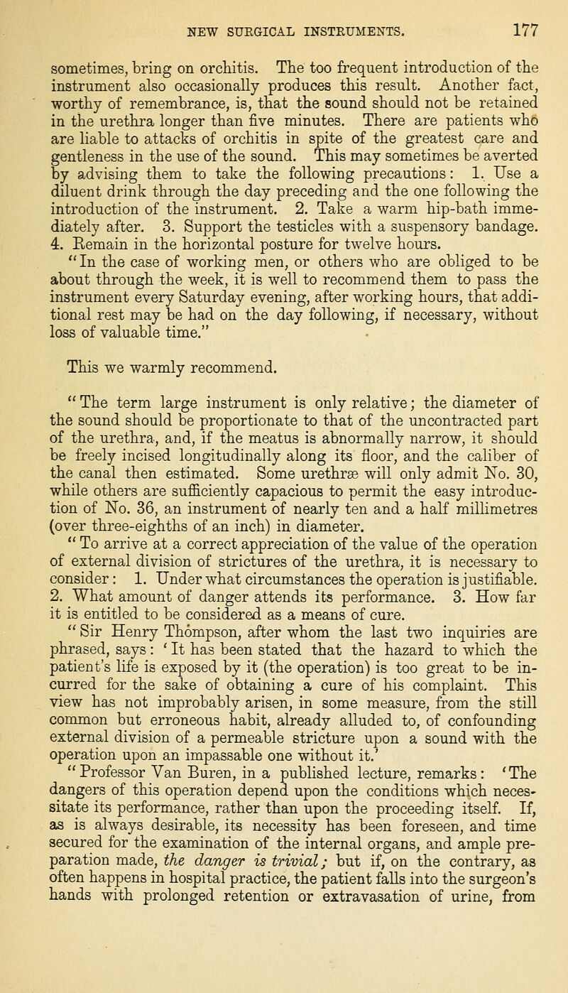 sometimes, bring on orchitis. The too frequent introduction of the instrument also occasionally produces this result. Another fact, worthy of remembrance, is, that the sound should not be retained in the urethra longer than five minutes. There are patients who are liable to attacks of orchitis in spite of the greatest care and gentleness in the use of the sound. This may sometimes be averted by advising them to take the following precautions: 1. Use a diluent drink through the day preceding and the one following the introduction of the instrument. 2. Take a warm hip-bath imme- diately after. 3. Support the testicles with a suspensory bandage. 4. Eemain in the horizontal posture for twelve hours. In the case of working men, or others who are obliged to be about through the week, it is well to recommend them to pass the instrument every Saturday evening, after working hours, that addi- tional rest may be had on the day following, if necessary, without loss of valuable time. This we warmly recommend.  The term large instrument is only relative; the diameter of the sound should be proportionate to that of the uncontracted part of the urethra, and, if the meatus is abnormally narrow, it should be freely incised longitudinally along its floor, and the caliber of the canal then estimated. Some urethrse will only admit Xo. 30, while others are sufficiently capacious to permit the easy introduc- tion of No. 36, an instrument of nearly ten and a half millimetres (over three-eighths of an inch) in diameter.  To arrive at a correct appreciation of the value of the operation of external division of strictures of the urethra, it is necessary to consider: 1. Under what circumstances the operation is justifiable. 2. What amount of danger attends its performance. 3. How far it is entitled to be considered as a means of cure.  Sir Henry Thompson, after whom the last two inquiries are phrased, says : ' It has been stated that the hazard to which the patient's life is exposed by it (the operation) is too great to be in- curred for the sake of obtaining a cure of his complaint. This view has not improbably arisen, in some measure, from the still common but erroneous habit, already alluded to, of confounding external division of a permeable stricture upon a sound with the operation upon an impassable one without it.' Professor Van Buren, in a published lecture, remarks: 'The dangers of this operation depend upon the conditions which neces- sitate its performance, rather than upon the proceeding itself. If, as is always desirable, its necessity has been foreseen, and time secured for the examination of the internal organs, and ample pre- paration made, the danger is trivial; but if, on the contrary, as often happens in hospital practice, the patient falls into the surgeon's hands with prolonged retention or extravasation of urine, from