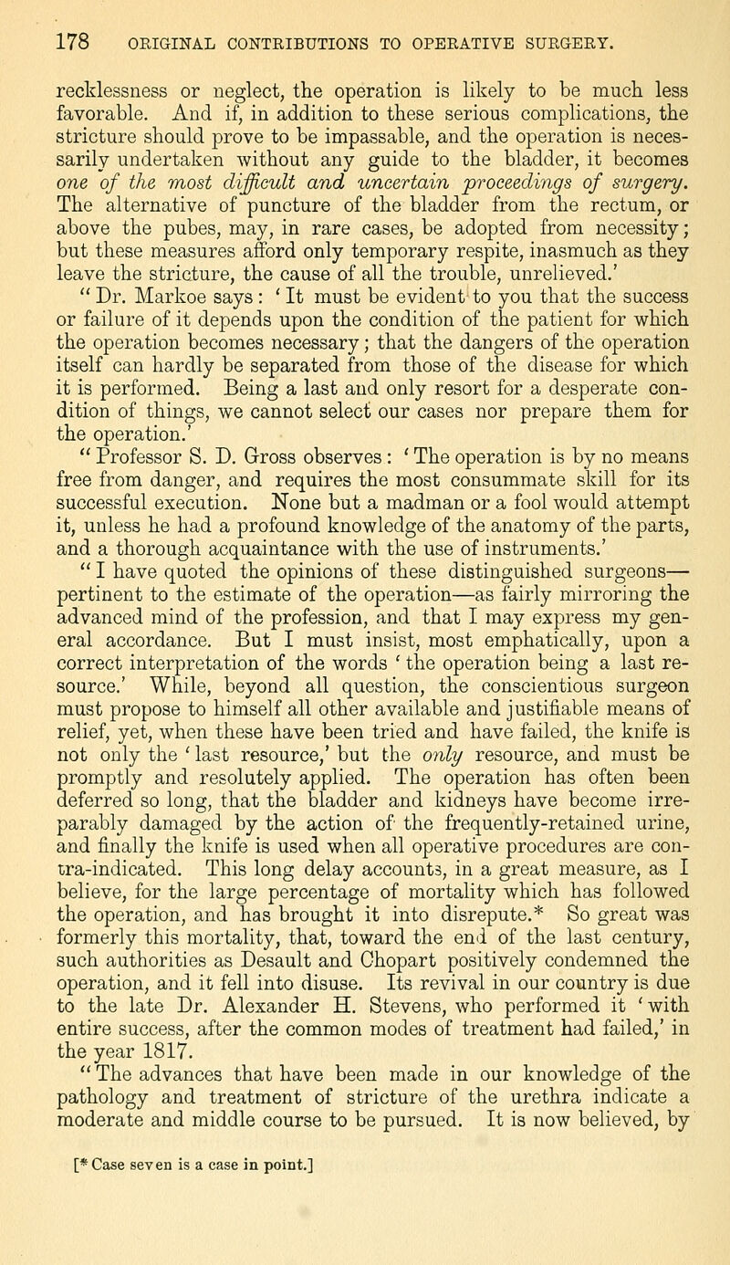 recklessness or neglect, the operation is likely to be much less favorable. And if, in addition to these serious complications, the stricture should prove to be impassable, and the operation is neces- sarily undertaken without any guide to the bladder, it becomes one of the most difficult and uncertain proceedings of surgery. The alternative of puncture of the bladder from the rectum, or above the pubes, may, in rare cases, be adopted from necessity; but these measures afford only temporary respite, inasmuch as they leave the stricture, the cause of all the trouble, unrelieved.'  Dr. Markoe says : ' It must be evident to you that the success or failure of it depends upon the condition of the patient for which the operation becomes necessary; that the dangers of the operation itself can hardly be separated from those of the disease for which it is performed. Being a last and only resort for a desperate con- dition of things, we cannot select our cases nor prepare them for the operation.'  Professor S. D. Gross observes: ' The operation is by no means free from danger, and requires the most consummate skill for its successful execution. None but a madman or a fool would attempt it, unless he had a profound knowledge of the anatomy of the parts, and a thorough acquaintance with the use of instruments.'  I have quoted the opinions of these distinguished surgeons— pertinent to the estimate of the operation—as fairly mirroring the advanced mind of the profession, and that I may express my gen- eral accordance. But I must insist, most emphatically, upon a correct interpretation of the words ' the operation being a last re- source.' While, beyond all question, the conscientious surgeon must propose to himself all other available and justifiable means of relief, yet, when these have been tried and have failed, the knife is not only the ' last resource,' but the only resource, and must be promptly and resolutely applied. The operation has often been deferred so long, that the bladder and kidneys have become irre- parably damaged by the action of the frequently-retained urine, and finally the knife is used when all operative procedures are con- tra-indicated. This long delay accounts, in a great measure, as I believe, for the large percentage of mortality which has followed the operation, and has brought it into disrepute.* So great was formerly this mortality, that, toward the emi of the last century, such authorities as Desault and Ohopart positively condemned the operation, and it fell into disuse. Its revival in our country is due to the late Dr. Alexander H. Stevens, who performed it 'with entire success, after the common modes of treatment had failed,' in the year 1817.  The advances that have been made in our knowledge of the pathology and treatment of stricture of the urethra indicate a moderate and middle course to be pursued. It is now believed, by [* Case seven is a case in point.]