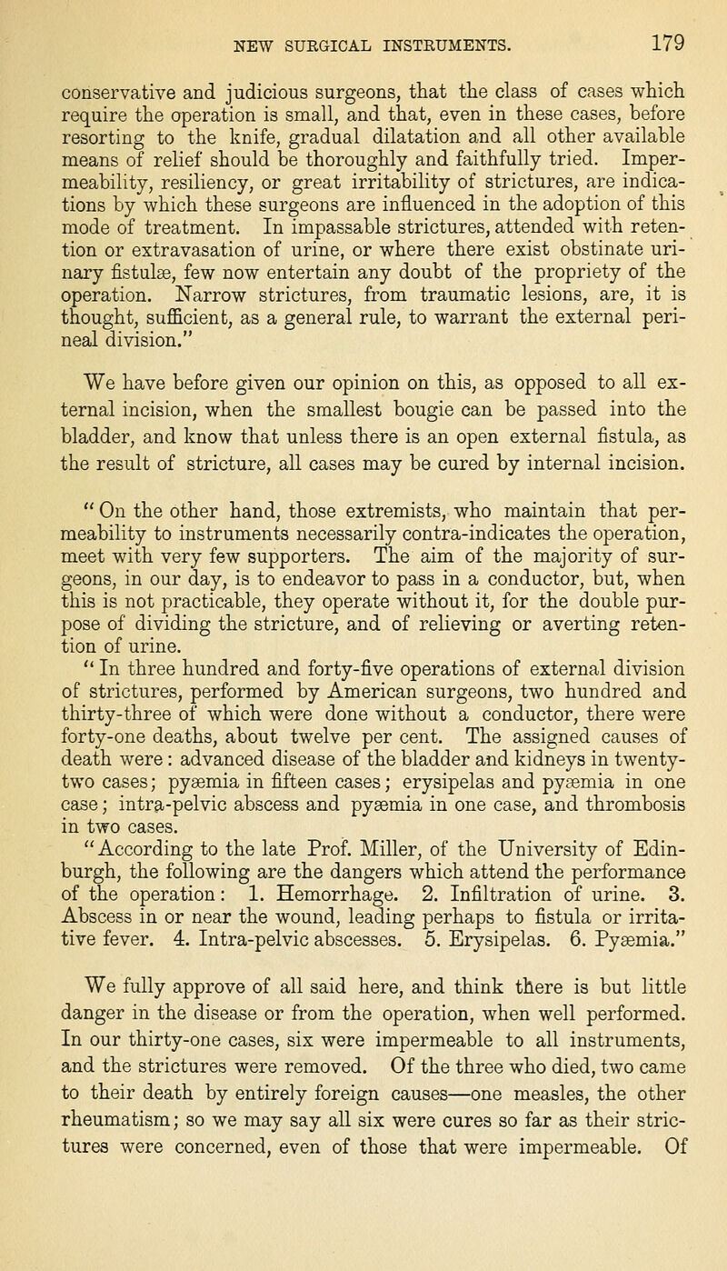conservative and judicious surgeons, that the class of cases which require the operation is small, and that, even in these cases, before resorting to the knife, gradual dilatation and all other available means of relief should be thoroughly and faithfully tried. Imper- meability, resiliency, or great irritability of strictures, are indica- tions by which these surgeons are influenced in the adoption of this mode of treatment. In impassable strictures, attended with reten- tion or extravasation of urine, or where there exist obstinate uri- nary fistulse, few now entertain any doubt of the propriety of the operation. Narrow strictures, from traumatic lesions, are, it is thought, sufficient, as a general rule, to warrant the external peri- neal division. We have before given our opinion on this, as opposed to all ex- ternal incision, when the smallest bougie can be passed into the bladder, and know that unless there is an open external fistula, as the result of stricture, all cases may be cured by internal incision.  On the other hand, those extremists, who maintain that per- meability to instruments necessarily contra-indicates the operation, meet with very few supporters. The aim of the majority of sur- geons, in our day, is to endeavor to pass in a conductor, but, when this is not practicable, they operate without it, for the double pur- pose of dividing the stricture, and of relieving or averting reten- tion of urine.  In three hundred and forty-five operations of external division of strictures, performed by American surgeons, two hundred and thirty-three of which were done without a conductor, there were forty-one deaths, about twelve per cent. The assigned causes of death were : advanced disease of the bladder and kidneys in twenty- two cases; pyaemia in fifteen cases; erysipelas and pyaemia in one case; intra-pelvic abscess and pyaemia in one case, and thrombosis in two cases. According to the late Prof. Miller, of the University of Edin- burgh, the following are the dangers which attend the performance of the operation: 1. Hemorrhage. 2. Infiltration of urine. 3. Abscess in or near the wound, leading perhaps to fistula or irrita- tive fever. 4. Intra-pelvic abscesses. 5. Erysipelas. 6. Pyaemia. We fully approve of all said here, and think there is but little danger in the disease or from the operation, when well performed. In our thirty-one cases, six were impermeable to all instruments, and the strictures were removed. Of the three who died, two came to their death by entirely foreign causes—one measles, the other rheumatism; so we may say all six were cures so far as their stric- tures were concerned, even of those that were impermeable. Of