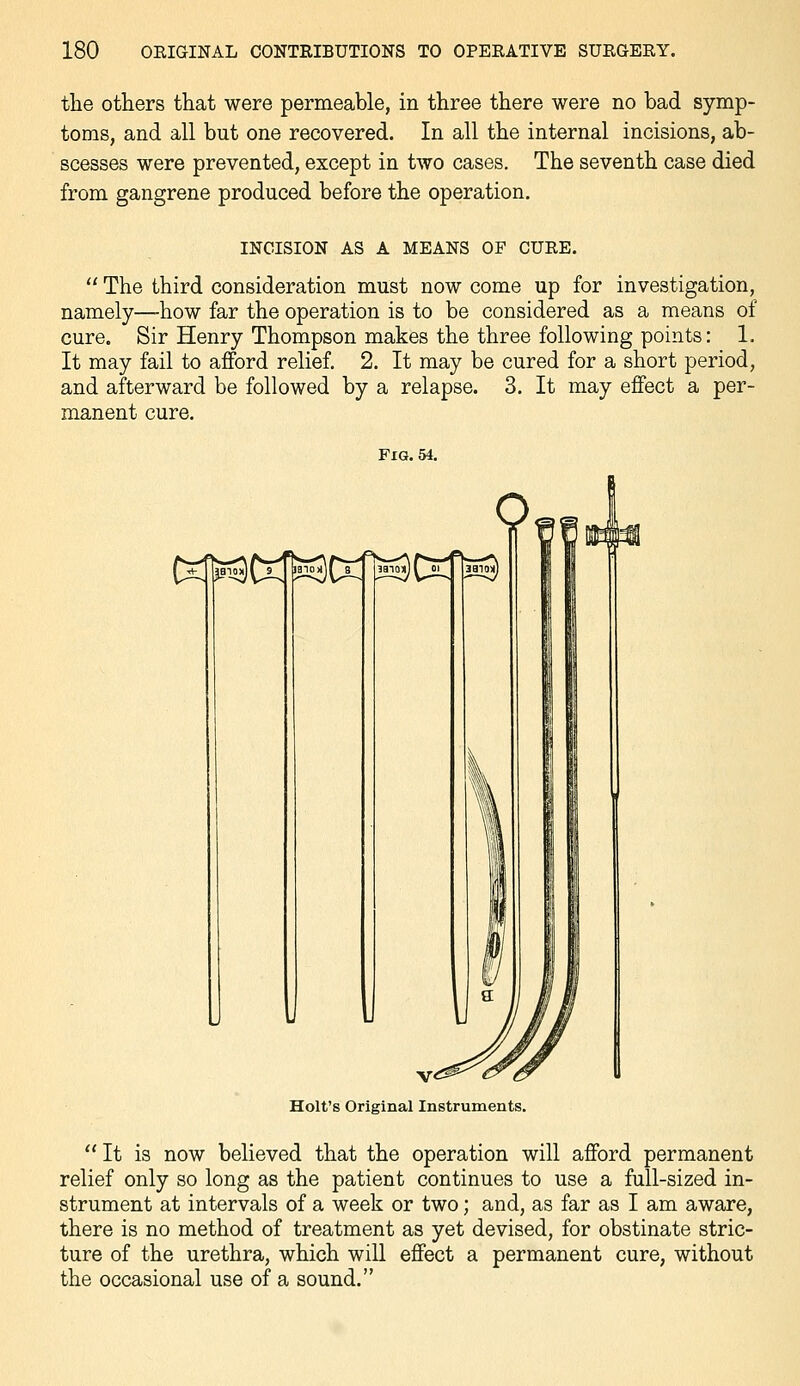the others that were permeable, in three there were no bad symp- toms, and all but one recovered. In all the internal incisions, ab- scesses were prevented, except in two cases. The seventh case died from gangrene produced before the operation. INCISION AS A MEANS OF CURE.  The third consideration must now come up for investigation, namely—how far the operation is to be considered as a means of cure. Sir Henry Thompson makes the three following points: 1. It may fail to afford relief. 2. It may be cured for a short period, and afterward be followed by a relapse. 3. It may effect a per- manent cure. Fig. 54. C^tl^ WraCxn^s^ Holt's Original Instruments.  It is now believed that the operation will afford permanent relief only so long as the patient continues to use a full-sized in- strument at intervals of a week or two; and, as far as I am aware, there is no method of treatment as yet devised, for obstinate stric- ture of the urethra, which will effect a permanent cure, without the occasional use of a sound.
