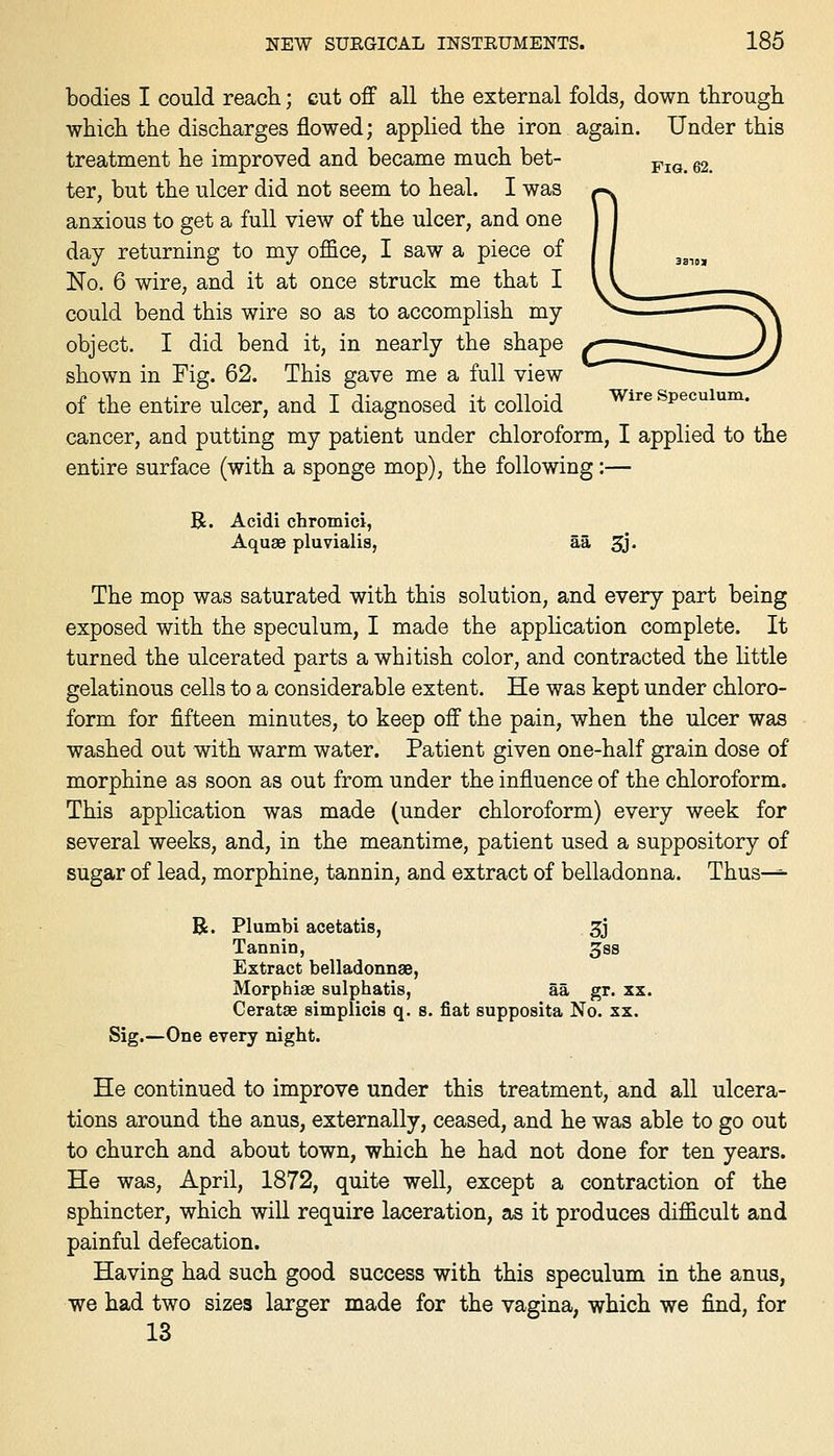 bodies I could reach; cut off all the external folds, down through which the discharges flowed; applied the iron again. Under this treatment he improved and became much bet- ^^^ g2_ ter, but the ulcer did not seem to heal. I was anxious to get a full view of the ulcer, and one day returning to my ofl&ce, I saw a piece of No. 6 wire, and it at once struck me that I could bend this wire so as to accomplish my object. I did bend it, in nearly the shape shown in Fig. 62. This gave me a full view of the entire ulcer, and I diagnosed it colloid Wire speculum. cancer, and putting my patient under chloroform, I applied to the entire surface (with a sponge mop), the following:— R. Acidi chromici, AquaB pluvialis, aa Sj. The mop was saturated with this solution, and every part being exposed with the speculum, I made the apphcation complete. It turned the ulcerated parts a whitish color, and contracted the little gelatinous cells to a considerable extent. He was kept under chloro- form for fifteen minutes, to keep off the pain, when the ulcer was washed out with warm water. Patient given one-half grain dose of morphine as soon as out from under the influence of the chloroform. This application was made (under chloroform) every week for several weeks, and, in the meantime, patient used a suppository of sugar of lead, morphine, tannin, and extract of belladonna. Thus—=■ B. Plumbi acetatis, 3j Tannin, ^ss Extract belladonnas, Morphise sulphatis, aa gr. xx. CerataB simplicis q. s. fiat supposita No. xx. Sig.—One every night. He continued to improve under this treatment, and all ulcera- tions around the anus, externally, ceased, and he was able to go out to church and about town, which he had not done for ten years. He was, April, 1872, quite well, except a contraction of the sphincter, which wiU require laceration, as it produces difficult and painful defecation. Having had such good success with this speculum in the anus, we had two sizes larger made for the vagina, which we find, for 13