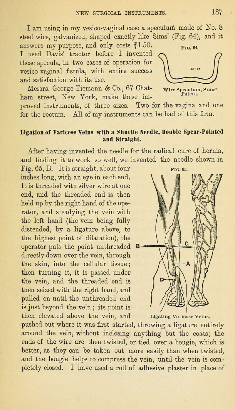 Fig. 64. I am using in my vesico-vaginal case a speculuiA made of No. 8 steel wire, galvanized, shaped exactly like Sims' (Fig. 64), and it answers my purpose, and only costs $1.50. I used Davis' tractor before I invented these specula, in two cases of operation for vesico-vaginal fistula, with entire success and satisfaction with its use. Messrs. George Tiemann & Co., 67 Chat- ham street, New York, make these im- proved instruments, of three sizes. Two for the vagina and one for the rectum. All of my instruments can be had of this firm. Wire Speculum, Sims' Patent. Fig. 65. B — Ligation of Varicose Teins witli a Slinttle Ifeedle, Doul}lc Spear-Pointed and Straiglit. After having invented the needle for the radical cure of hernia, and finding it to work so well, we invented the needle shown in Fig. 65, B. It is straight, about four inches long, with an eye in each end. It is threaded with silver wire at one end, and the threaded end is then held up by the right hand of the ope- rator, and steadying the vein with the left hand (the vein being fully distended, by a ligature above, to the highest point of dilatation), the operator puts the point unthreaded directly down over the vein, through the skin, into the cellular tissue; then turning it, it is passed under the vein, and the threaded end is then seized with the right hand, and pulled on until the unthreaded end is just beyond the vein ; its point is then elevated above the vein, and Ligating varicose veins, pushed out where it was first started, throwing a ligature entirely around the vein, without inclosing anything but the coats; the ends of the wire are then twisted, or tied over a bougie, which is better, as they can be taken out more easily than when twisted, and the bougie helps to compress the vein, until the vein is com- pletely closed. I have used a roll of adhesive plaster in place of