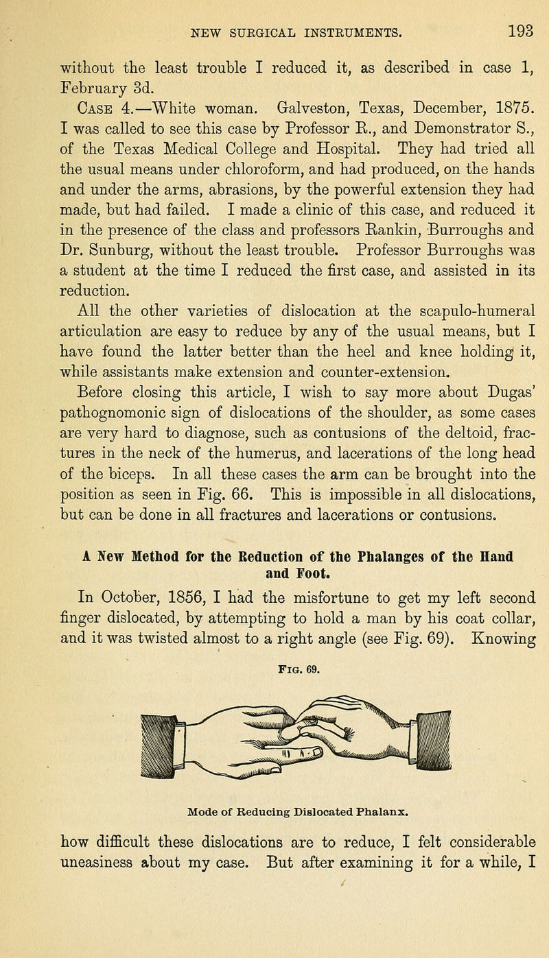 without the least trouble I reduced it, as described in case 1, February 3d. Case 4.—White woman. Galveston, Texas, December, 1875. I was called to see this case by Professor R., and Demonstrator S., of the Texas Medical College and Hospital. They had tried all the usual means under chloroform, and had produced, on the hands and under the arms, abrasions, by the powerful extension they had made, but had failed. I made a clinic of this case, and reduced it in the presence of the class and professors Rankin, Burroughs and Dr. Sunburg, without the least trouble. Professor Burroughs was a student at the time I reduced the first case, and assisted in its reduction. All the other varieties of dislocation at the scapulo-humeral articulation are easy to reduce by any of the usual means, but I have found the latter better than the heel and knee holding it, while assistants make extension and counter-extension. Before closing this article, I wish to say more about Dugas' pathognomonic sign of dislocations of the shoulder, as some cases are very hard to diagnose, such as contusions of the deltoid, frac- tures in the neck of the humerus, and lacerations of the long head of the biceps. In all these cases the arm can be brought into the position as seen in Fig. 66. This is impossible in all dislocations, but can be done in all fractures and lacerations or contusions. A New Method for the Bednction of the Phalanges of the Hand and Foot. In October, 1856, I had the misfortune to get my left second finger dislocated, by attempting to hold a man by his coat collar, and it was twisted almost to a right angle (see Fig. 69). Knowing Fig. 69. Mode of Reducing Dislocated Phalanx. how difficult these dislocations are to reduce, I felt considerable uneasiness about my case. But after examining it for a while, I
