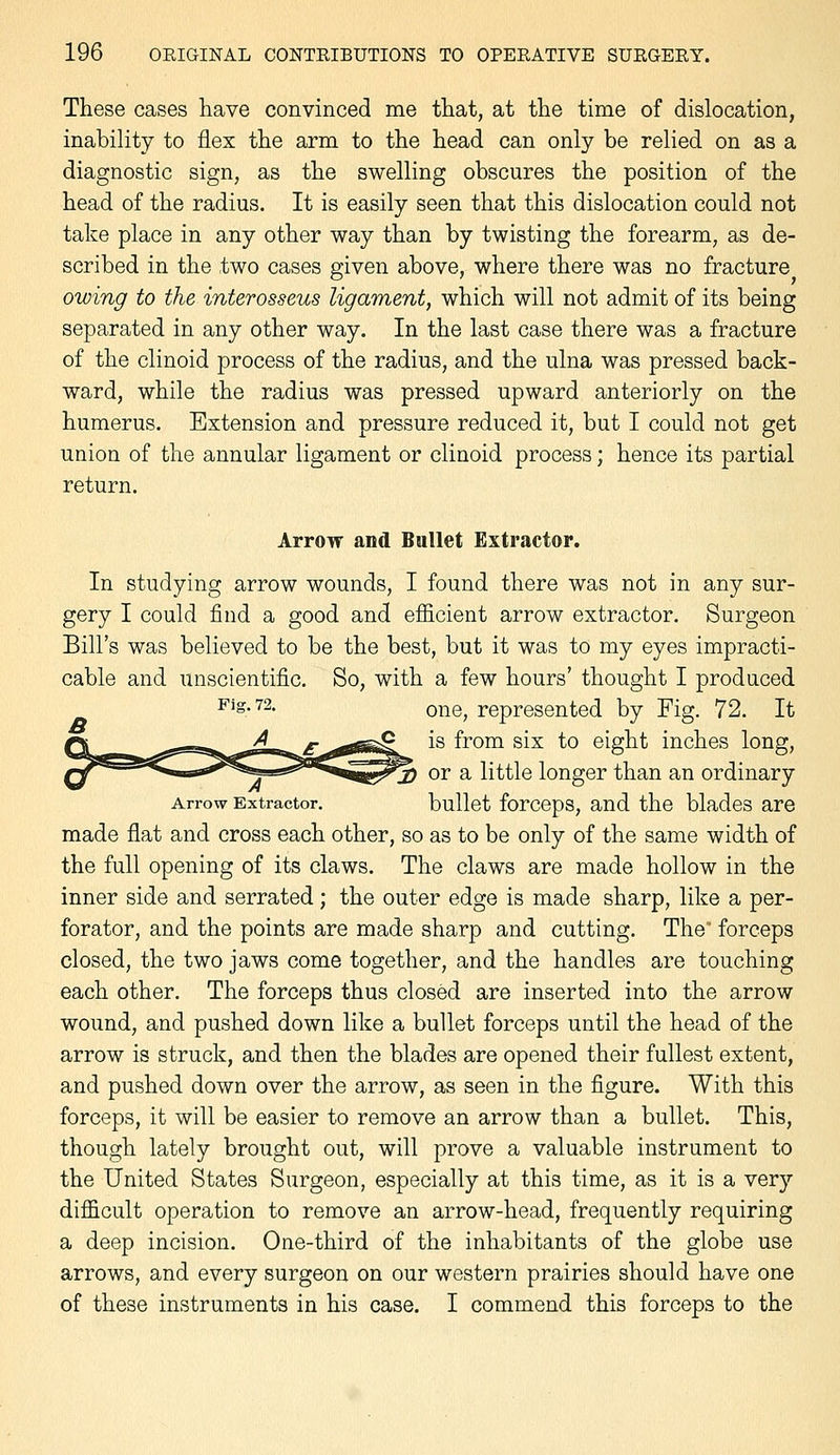 These cases have convinced me that, at the time of dislocation, inability to flex the arm to the head can only be relied on as a diagnostic sign, as the swelling obscures the position of the head of the radius. It is easily seen that this dislocation could not take place in any other way than by twisting the forearm, as de- scribed in the two cases given above, where there was no fracture owing to the interosseus ligament, which will not admit of its being separated in any other way. In the last case there was a fracture of the clinoid process of the radius, and the ulna was pressed back- ward, while the radius was pressed upward anteriorly on the humerus. Extension and pressure reduced it, but I could not get union of the annular ligament or clinoid process; hence its partial return. Arrow and Bullet Extractor. In studying arrow wounds, I found there was not in any sur- gery I could find a good and efficient arrow extractor. Surgeon Bill's was believed to be the best, but it was to my eyes impracti- cable and unscientific. So, with a few hours' thought I produced Pig. 72, Qj^Q^ represented by Fig. 72. It is from six to eight inches long, -^mgry^^ or a little longer than an ordinary Arrow Extractor. bullet forceps, and the blades are made flat and cross each other, so as to be only of the same width of the full opening of its claws. The claws are made hollow in the inner side and serrated; the outer edge is made sharp, like a per- forator, and the points are made sharp and cutting. The' forceps closed, the two jaws come together, and the handles are touching each other. The forceps thus closed are inserted into the arrow wound, and pushed down like a bullet forceps until the head of the arrow is struck, and then the blades are opened their fullest extent, and pushed down over the arrow, as seen in the figure. With this forceps, it will be easier to remove an arrow than a bullet. This, though lately brought out, will prove a valuable instrument to the United States Surgeon, especially at this time, as it is a very difficult operation to remove an arrow-head, frequently requiring a deep incision. One-third of the inhabitants of the globe use arrows, and every surgeon on our western prairies should have one of these instruments in his case. I commend this forceps to the