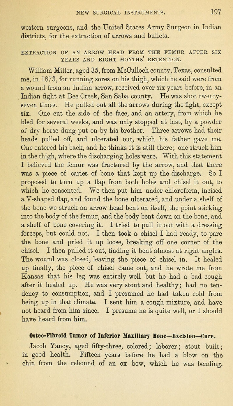 western surgeons, and the United States Army Surgeon in Indian districts, for the extraction of arrows and bullets. EXTRACTION OF AN ARROW HEAD FROM THE FEMUR AFTER SIX YEARS AND EIGHT MONTHS' RETENTION. William Miller, aged 35, from McCulloch county, Texas, consulted me, in 1873, for running sores on his thigh, which he said were from a wound from an Indian arrow, received over six years before, in an Indian fight at Bee Creek, San Saba county. He was shot twenty- seven times. He pulled out all the arrows during the fight, except six. One cut the side of the face, and an artery, from which he bled for several weeks, and was only stopped at last, by a powder of dry horse dung put on by his brother. Three arrows had their heads pulled ofi, and ulcerated out, which his father gave me. One entered his back, and he thinks it is still there; one struck him in the thigh, where the discharging holes were. With this statement I believed the femur was fractured by the arrow, and that there was a piece of caries of bone that kept up the discharge. So I proposed to turn up a flap from both holes and chisel it out, to which he consented. We then put him under chloroform, incised a V-shaped flap, and found the bone ulcerated, and under a shelf of the bone we struck an arrow head bent on itself, the point sticking into the body of the femur, and the body bent down on the bone, and a shelf of bone covering it. I tried to pull it out with a dressing forceps, but could not. I then took a chisel I had ready, to pare the bone and pried it up loose, breaking off one corner of the chisel. I then pulled it out, finding it bent almost at right angles. The wound was closed, leaving the piece of chisel in. It healed up finally, the piece of chisel came out, and he wrote me from Kansas that his leg was entirely well but he had a bad cough after it healed up. He was very stout and healthy; had no ten- dency to consumption, and I presumed he had taken cold from being up in that climate. I sent him a cough mixture, and have not heard from him since. I presume he is quite well, or I should have heard from him. Osteo-Fibroid Tamor of Inferior Maxillary Bone—Excision—Cure. Jacob Yancy, aged fifty-three, colored; laborer; stout built; in good health. Fifteen years before he had a blow on the chin from the rebound of an ox bow, which he was bending.