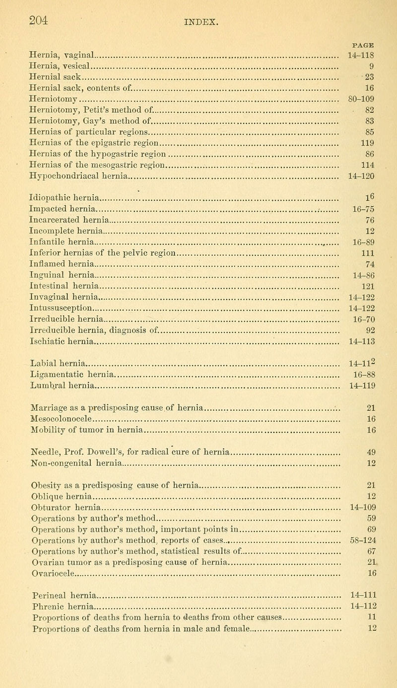 PAGE Hernia, raginal 14-118 Hernia, vesical 9 Hernial sack 23 Hernial sack, contents of. 16 Herniotomy 80-109 Herniotomy, Petit's method of. 82 Herniotomy, Gay's method of 83 Hernias of particular regions 85 Hernias of the epigastric region 119 Hernias of the hypogastric region 86 Hernias of the mesogastric region 114 Hypochondriacal hernia 14r-120 Idiopathic hernia l6 Impacted hernia 16-75 Incarcerated hernia 76 Incomjalete hernia 12 Infantile hernia , 16-89 Inferior hernias of the pelvic region Ill Inflamed hernia 74 Inguinal hernia 14-86 Intestinal hernia 121 Invaginal hernia 14-122 Intussusception 14^122 Irreducible hernia 16-70 Irreducible hernia, diagnosis of. 92 Ischiatic hernia 14-113 Labial hernia 14-ll2 Ligamentatic hernia 16-88 Lumb.ral hernia 14^119 Marriage as a predisposing cause.of hernia 21 Mesocolonocele , 16 Mobility of tumor in hernia 16 Needle, Prof. Dowell's, for radical cure of hernia 49 Non-congenital hernia 12 Obesity as a predisposing cause of hernia 21 Oblique hernia 12 Obturator hernia 14-109 Operations by author's method 59 Operations by author's method, important jioints in 69 Operations by author's method, reports of cases 58-124 Operations by author's method, statistical results of. 67 Ovarian tumor as a predisposing cause of hernia 21 Ovariocele 16 Perineal hernia 14-111 Phrenic hernia 14-112 Proportions of deaths from hernia to deaths from other causes 11 Proportions of deaths from hernia in male and female 12