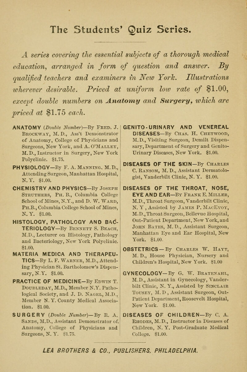 A series covering the essential subjects of a thorough medical education, arranged in form of question and answer. By qualified teachers and examiners in New York. Illustrations wherever desirable. Priced at uniform loiu rate of §1.00, excejjt double numbers on Anatomy and Surgery, which are priced at $1.75 each. ANATOMY {Double Number)—By Feed. J. Brockway, M, D., Ass't Demonstrator of Anatomy, College of Physicians and Surgeons, New York, and A. O'Malley, M.D., Instructor in Surgery, New York Polyclinic. SI. 75. PHYSIOLOGY—By F. A. Manning. M.D., Attending Surgeon, Manhattan Hospital, N.Y. $1.00. CHEMISTRY AND PHYSICS—By Joseph Steuthers, Ph. B., Columbia College School of Mines, N.Y., and D. W. Ward, Ph.B., Columbia College School of Mines, N.Y. Sl.OO. HISTOLOGY, PATHOLOGY AND BA(5- TERIOLOGY—By Bexxett S. Beach, M.D., Lecturer on Histology, Pathology and Bacteriology, New York Polyclinic. 81.00. MATERIA MEDICA AND THERAPEU- TICS—By L. F. Waenee, M.D., Attend- ing Physician St. Bartholomew's Dispen- sary, N.Y. §1.00. PRACTICE OF MEDICINE-By Edwin T. DouBLEDAY, M.D., Member N.Y. Patho- logical Society, and J. D. Nagel, M.D., Member N. Y. County Medical Associa- tion. .?1,00. SURGERY {Double Number)—By E. A. Sands, M.D., .Assistant Demonstrator of, Anatomy, College of Physicians and Surgeons, N. Y. SI.7.5. GENITO-URINARY AND VENEREAL DISEASES—By Chas. H. Chetwood, M.D., Yisiting Surgeon, Demilt Dispen- sary, Department of Surgery and Genito- urinary Diseases, New York. $1.00. DISEASES OF THE SKIN—By Chaeles C. Eansom, M. D., Assistant Dermatolo- gist, Vanderbilt CUnic, N. Y. $1.00. DISEASES OF THE THROAT, NOSE, EYE AND EAR—By FeankE.Miller, M.D., Throat Surgeon, Vanderbilt Clinic, N. Y , Assisted by James P. MacEvoy, M.D., Throat Surgeon, Bellevne Hospital, Out-Patient Department, New York, and John Bates, M. D., Assistant Surgeon, Manhattan Eye and Ear Hospital, New York. §1.00. OBSTETRICS —By Charles W. Hayt, M. D., House Physician, Nursery and Children's Hospital, New York. $1.00 GYNECOLOGY—By G. W. Beatenahl, M.D., Assistant in Gynecology, Vander- bilt Clinic, N. Y., Assisted by Sinclaie TouSEY, M. D , Assistant Surgeon, Out- Patient Department, Roosevelt Hospital, New York. §1.00. DISEASES OF CHILDREN—By C. A. Ehodes, M. D., Instructor in Diseases of Children, N. Y. Post-Graduate Medical College. $1.00. LEA BROTHERS & CO.. PUBLISHERS, PHILADELPHIA.